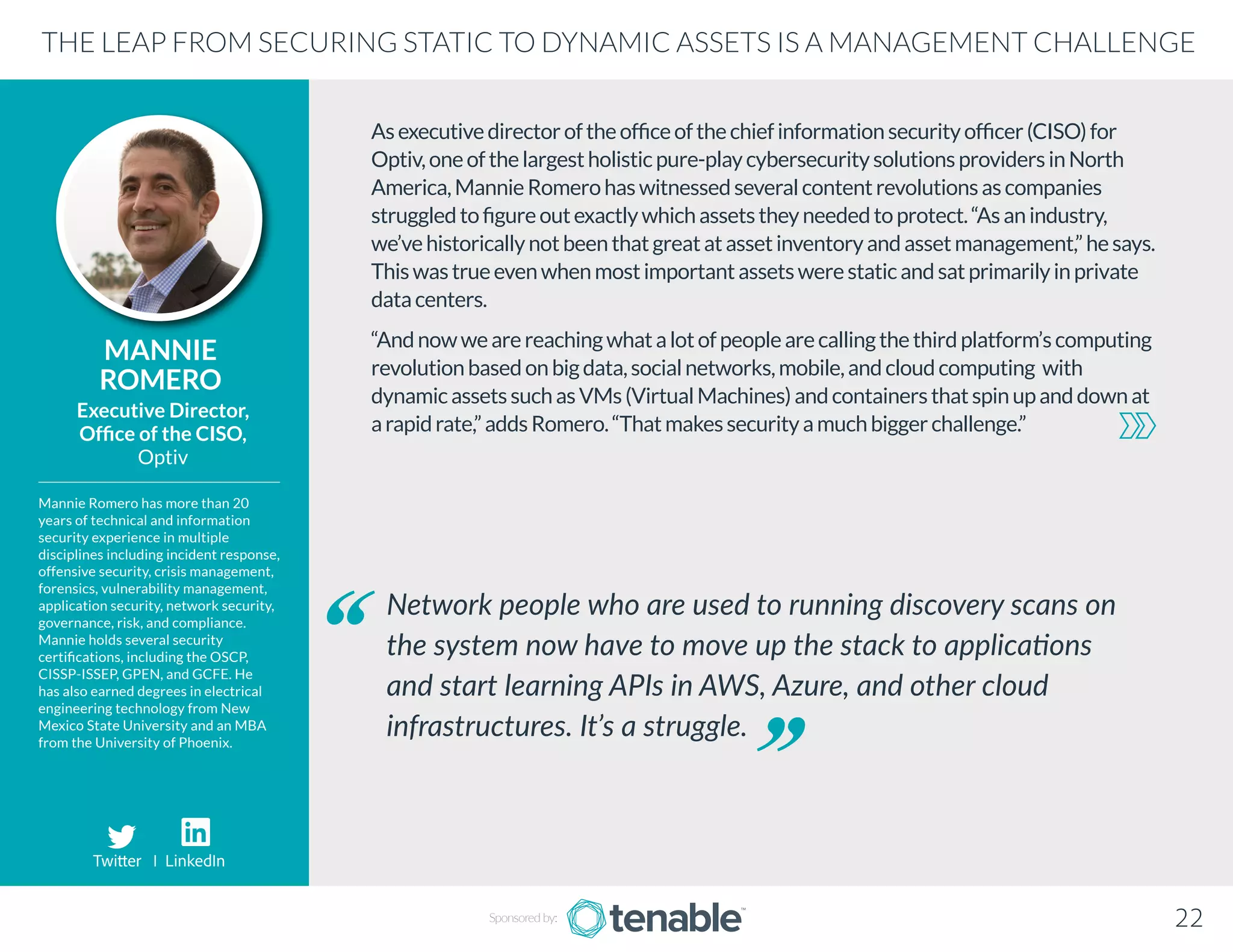 Asexecutivedirectoroftheofficeofthechiefinformationsecurityofficer(CISO)for
Optiv,oneofthelargestholisticpure-playcybersecuritysolutionsprovidersinNorth
America,MannieRomerohaswitnessedseveralcontentrevolutionsascompanies
struggledtofigureoutexactlywhichassetstheyneededtoprotect.“Asanindustry,
we’vehistoricallynotbeenthatgreatatassetinventoryandassetmanagement,”hesays.
Thiswastrueevenwhenmostimportantassetswerestaticandsatprimarilyinprivate
datacenters.
“Andnowwearereachingwhatalotofpeoplearecallingthethirdplatform’scomputing
revolutionbasedonbigdata,socialnetworks,mobile,andcloudcomputing with
dynamicassetssuchasVMs(VirtualMachines)andcontainersthatspinupanddownat
arapidrate,”addsRomero.“Thatmakessecurityamuchbiggerchallenge.”
MANNIE
ROMERO
Mannie Romero has more than 20
years of technical and information
security experience in multiple
disciplines including incident response,
offensive security, crisis management,
forensics, vulnerability management,
application security, network security,
governance, risk, and compliance.
Mannie holds several security
certifications, including the OSCP,
CISSP-ISSEP, GPEN, and GCFE. He
has also earned degrees in electrical
engineering technology from New
Mexico State University and an MBA
from the University of Phoenix.
Executive Director,
Office of the CISO,
Optiv
Network people who are used to running discovery scans on
the system now have to move up the stack to applications
and start learning APIs in AWS, Azure, and other cloud
infrastructures. It’s a struggle.
THE LEAP FROM SECURING STATIC TO DYNAMIC ASSETS IS A MANAGEMENT CHALLENGE
Sponsored by: 22
Twitter I LinkedIn
 