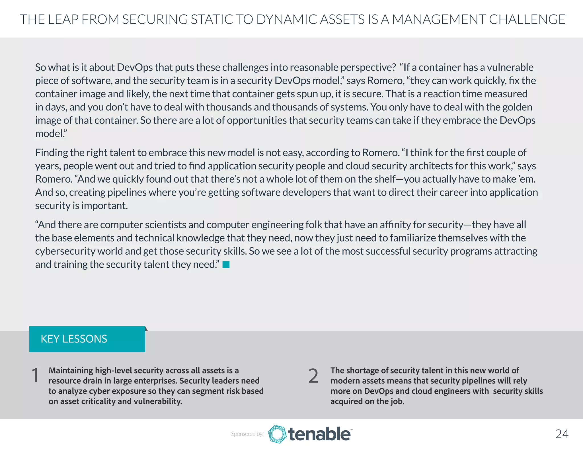 THE LEAP FROM SECURING STATIC TO DYNAMIC ASSETS IS A MANAGEMENT CHALLENGE
Sponsored by: 24
So what is it about DevOps that puts these challenges into reasonable perspective? “If a container has a vulnerable
piece of software, and the security team is in a security DevOps model,” says Romero, “they can work quickly, fix the
container image and likely, the next time that container gets spun up, it is secure. That is a reaction time measured
in days, and you don’t have to deal with thousands and thousands of systems. You only have to deal with the golden
image of that container. So there are a lot of opportunities that security teams can take if they embrace the DevOps
model.”
Finding the right talent to embrace this new model is not easy, according to Romero. “I think for the first couple of
years, people went out and tried to find application security people and cloud security architects for this work,” says
Romero. “And we quickly found out that there’s not a whole lot of them on the shelf—you actually have to make ’em.
And so, creating pipelines where you’re getting software developers that want to direct their career into application
security is important.
“And there are computer scientists and computer engineering folk that have an affinity for security—they have all
the base elements and technical knowledge that they need, now they just need to familiarize themselves with the
cybersecurity world and get those security skills. So we see a lot of the most successful security programs attracting
and training the security talent they need.”
KEY LESSONS
Maintaining high-level security across all assets is a
resource drain in large enterprises. Security leaders need
to analyze cyber exposure so they can segment risk based
on asset criticality and vulnerability.
The shortage of security talent in this new world of
modern assets means that security pipelines will rely
more on DevOps and cloud engineers with security skills
acquired on the job.
1 2
 