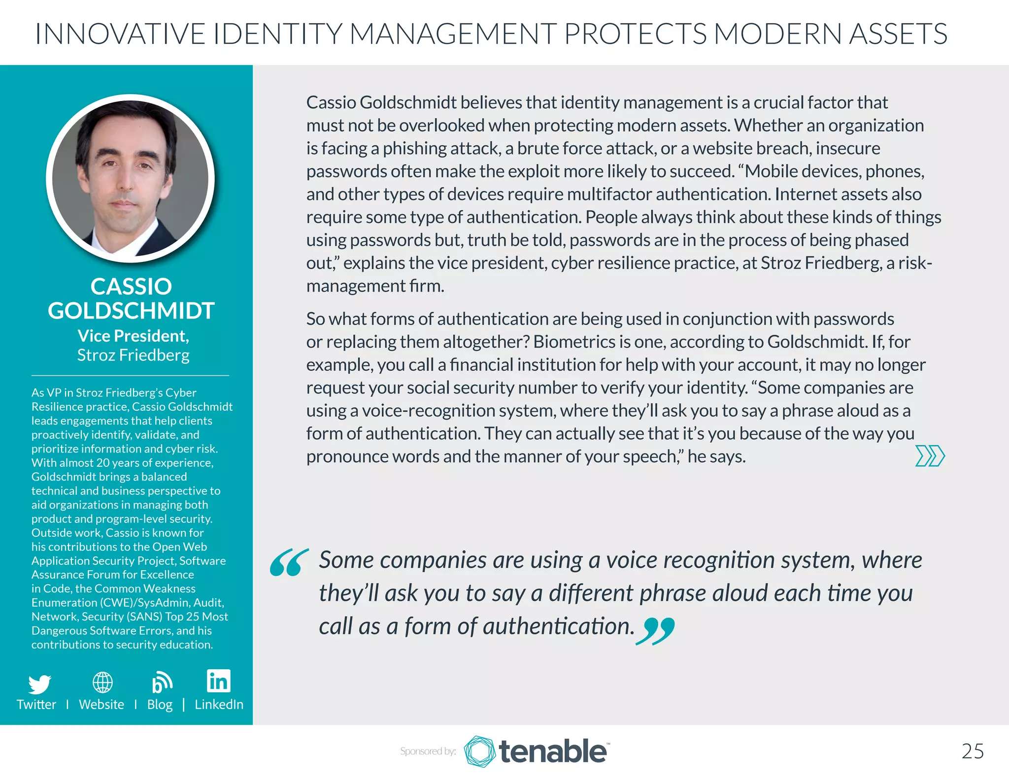 Cassio Goldschmidt believes that identity management is a crucial factor that
must not be overlooked when protecting modern assets. Whether an organization
is facing a phishing attack, a brute force attack, or a website breach, insecure
passwords often make the exploit more likely to succeed. “Mobile devices, phones,
and other types of devices require multifactor authentication. Internet assets also
require some type of authentication. People always think about these kinds of things
using passwords but, truth be told, passwords are in the process of being phased
out,” explains the vice president, cyber resilience practice, at Stroz Friedberg, a risk-
management firm.
So what forms of authentication are being used in conjunction with passwords
or replacing them altogether? Biometrics is one, according to Goldschmidt. If, for
example, you call a financial institution for help with your account, it may no longer
request your social security number to verify your identity. “Some companies are
using a voice-recognition system, where they’ll ask you to say a phrase aloud as a
form of authentication. They can actually see that it’s you because of the way you
pronounce words and the manner of your speech,” he says.
CASSIO
GOLDSCHMIDT
As VP in Stroz Friedberg’s Cyber
Resilience practice, Cassio Goldschmidt
leads engagements that help clients
proactively identify, validate, and
prioritize information and cyber risk.
With almost 20 years of experience,
Goldschmidt brings a balanced
technical and business perspective to
aid organizations in managing both
product and program-level security.
Outside work, Cassio is known for
his contributions to the Open Web
Application Security Project, Software
Assurance Forum for Excellence
in Code, the Common Weakness
Enumeration (CWE)/SysAdmin, Audit,
Network, Security (SANS) Top 25 Most
Dangerous Software Errors, and his
contributions to security education.
Vice President,
Stroz Friedberg
Some companies are using a voice recognition system, where
they’ll ask you to say a different phrase aloud each time you
call as a form of authentication.
INNOVATIVE IDENTITY MANAGEMENT PROTECTS MODERN ASSETS
Sponsored by: 25
Twitter I Website I Blog | LinkedIn
b
 