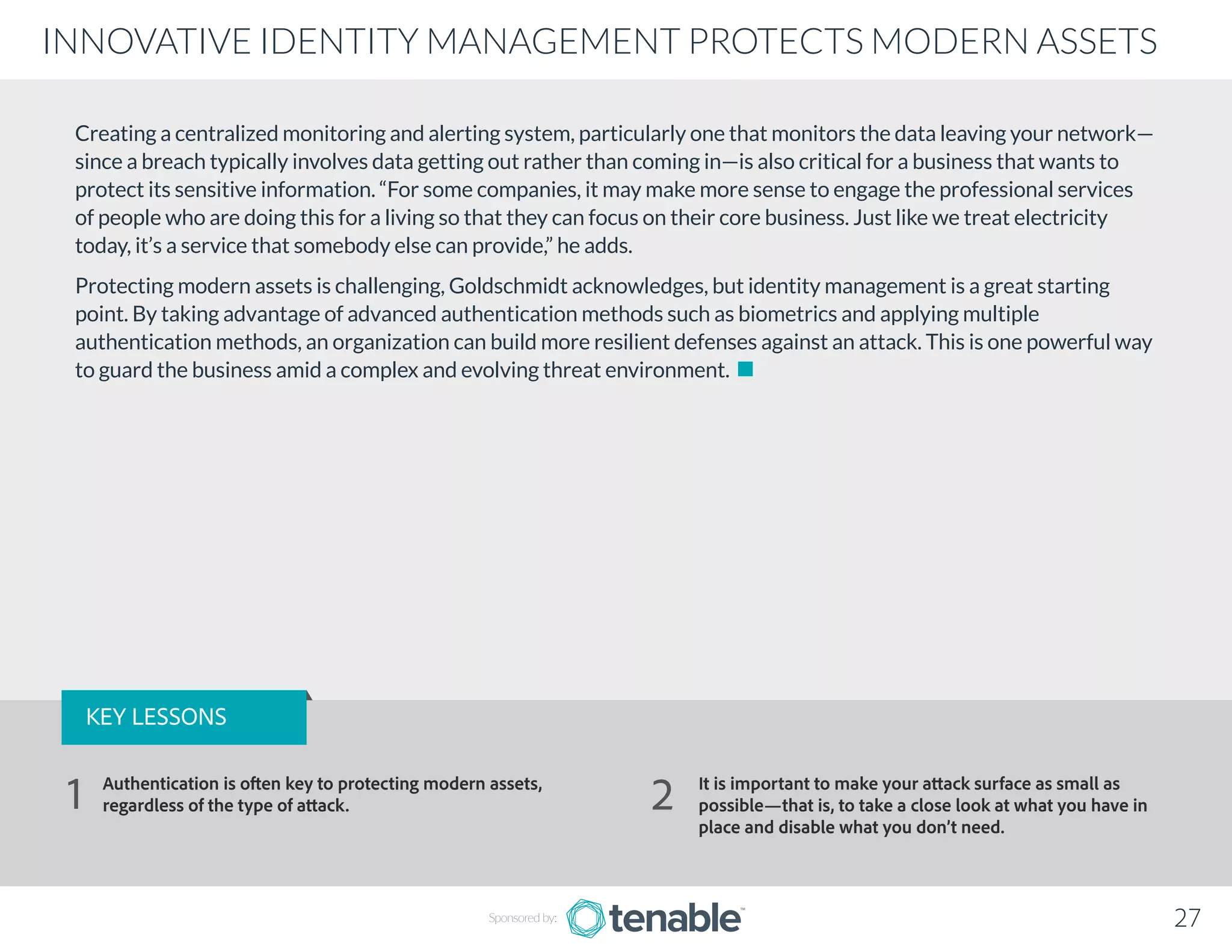 Creating a centralized monitoring and alerting system, particularly one that monitors the data leaving your network—
since a breach typically involves data getting out rather than coming in—is also critical for a business that wants to
protect its sensitive information. “For some companies, it may make more sense to engage the professional services
of people who are doing this for a living so that they can focus on their core business. Just like we treat electricity
today, it’s a service that somebody else can provide,” he adds.
Protecting modern assets is challenging, Goldschmidt acknowledges, but identity management is a great starting
point. By taking advantage of advanced authentication methods such as biometrics and applying multiple
authentication methods, an organization can build more resilient defenses against an attack. This is one powerful way
to guard the business amid a complex and evolving threat environment.
Sponsored by: 27
INNOVATIVE IDENTITY MANAGEMENT PROTECTS MODERN ASSETS
KEY LESSONS
Authentication is often key to protecting modern assets,
regardless of the type of attack.
It is important to make your attack surface as small as
possible—that is, to take a close look at what you have in
place and disable what you don’t need.
1 2
 