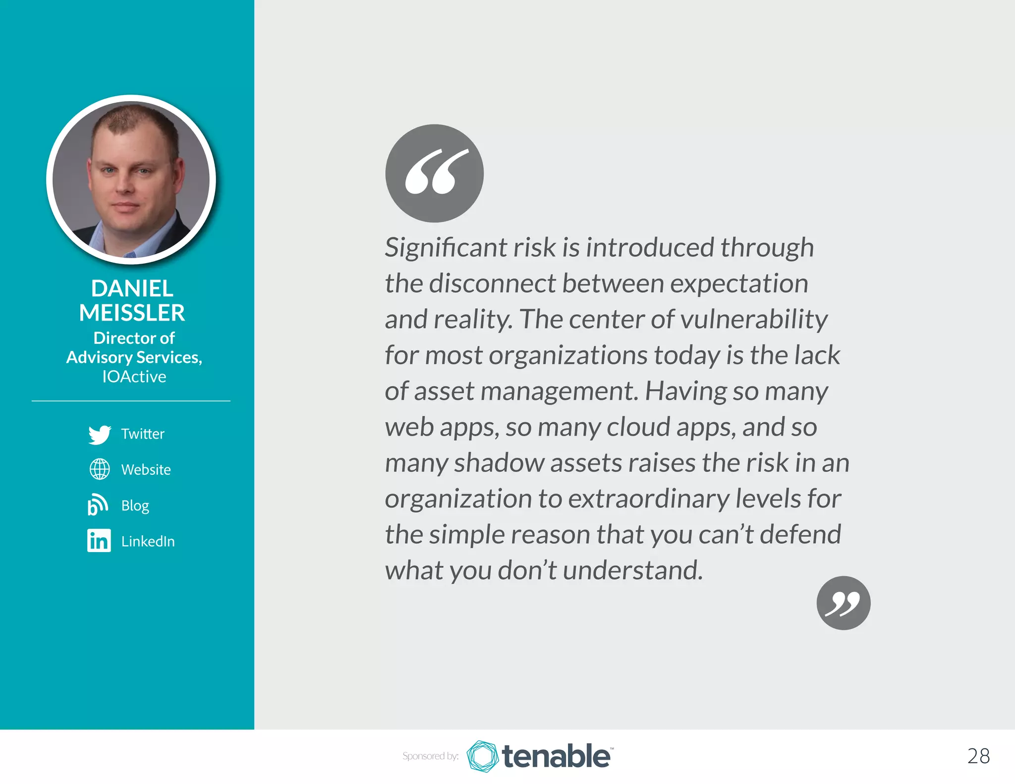 DANIEL
MEISSLER
Director of
Advisory Services,
IOActive
Significant risk is introduced through
the disconnect between expectation
and reality. The center of vulnerability
for most organizations today is the lack
of asset management. Having so many
web apps, so many cloud apps, and so
many shadow assets raises the risk in an
organization to extraordinary levels for
the simple reason that you can’t defend
what you don’t understand.
Sponsored by: 28
Twitter
Website
Blog
LinkedIn
b
 