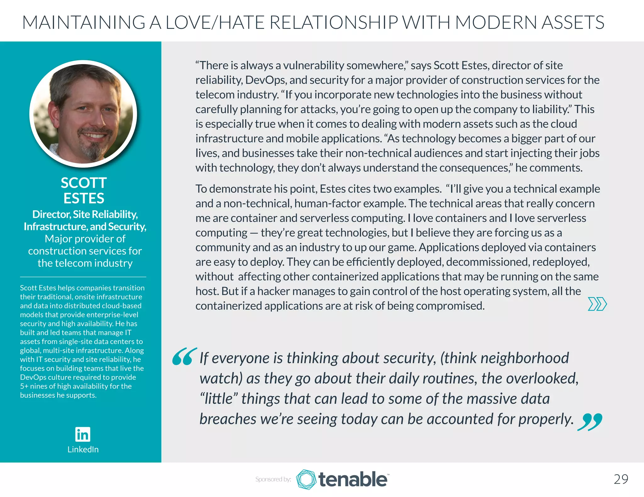 “There is always a vulnerability somewhere,” says Scott Estes, director of site
reliability, DevOps, and security for a major provider of construction services for the
telecom industry. “If you incorporate new technologies into the business without
carefully planning for attacks, you’re going to open up the company to liability.” This
is especially true when it comes to dealing with modern assets such as the cloud
infrastructure and mobile applications. “As technology becomes a bigger part of our
lives, and businesses take their non-technical audiences and start injecting their jobs
with technology, they don’t always understand the consequences,” he comments.
To demonstrate his point, Estes cites two examples. “I’ll give you a technical example
and a non-technical, human-factor example. The technical areas that really concern
me are container and serverless computing. I love containers and I love serverless
computing — they’re great technologies, but I believe they are forcing us as a
community and as an industry to up our game. Applications deployed via containers
are easy to deploy. They can be efficiently deployed, decommissioned, redeployed,
without affecting other containerized applications that may be running on the same
host. But if a hacker manages to gain control of the host operating system, all the
containerized applications are at risk of being compromised.
SCOTT
ESTES
Scott Estes helps companies transition
their traditional, onsite infrastructure
and data into distributed cloud-based
models that provide enterprise-level
security and high availability. He has
built and led teams that manage IT
assets from single-site data centers to
global, multi-site infrastructure. Along
with IT security and site reliability, he
focuses on building teams that live the
DevOps culture required to provide
5+ nines of high availability for the
businesses he supports.
Director,SiteReliability,
Infrastructure,andSecurity,
Major provider of
construction services for
the telecom industry
If everyone is thinking about security, (think neighborhood
watch) as they go about their daily routines, the overlooked,
“little” things that can lead to some of the massive data
breaches we’re seeing today can be accounted for properly.
MAINTAINING A LOVE/HATE RELATIONSHIP WITH MODERN ASSETS
Sponsored by: 29
LinkedIn
 