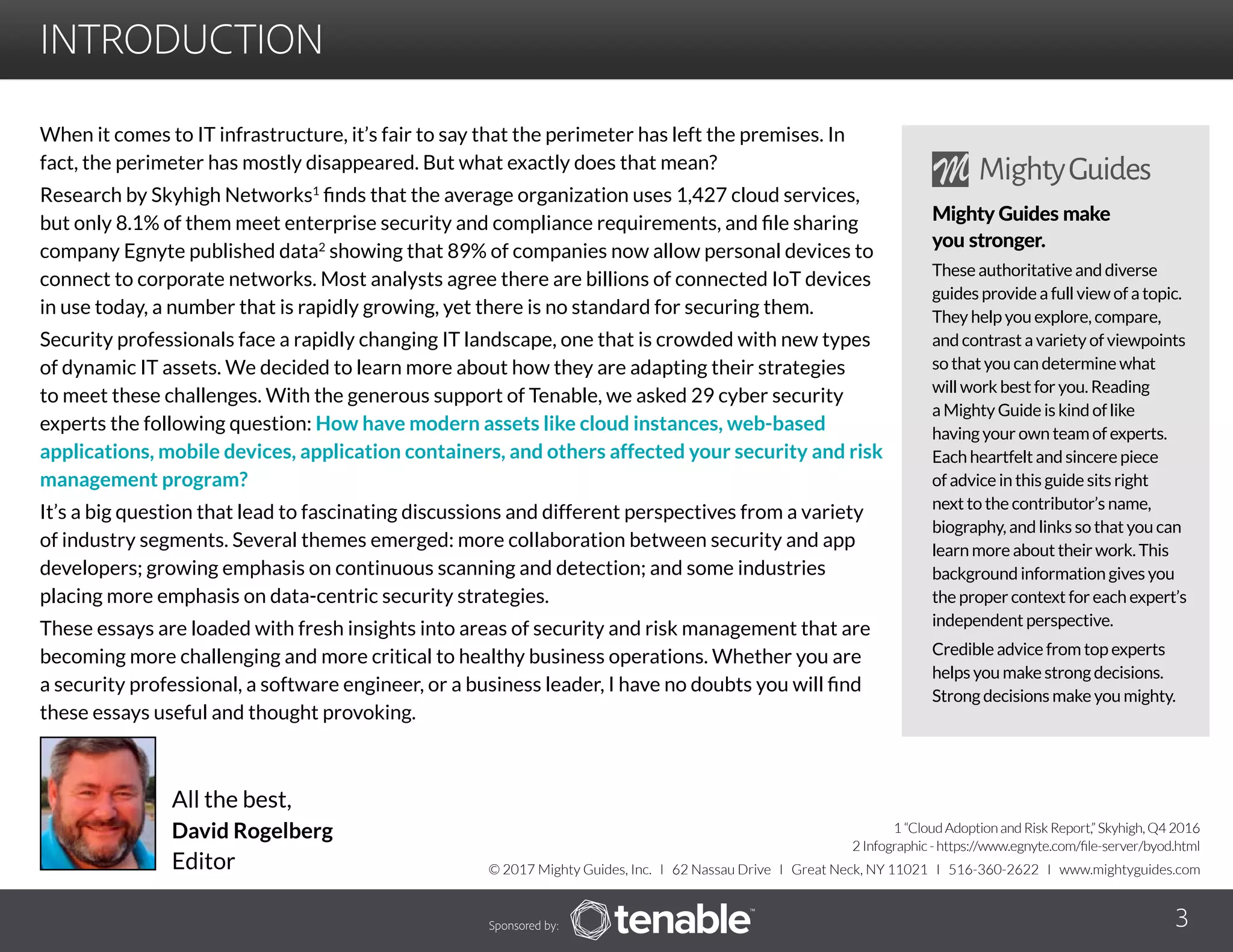 INTRODUCTION
When it comes to IT infrastructure, it’s fair to say that the perimeter has left the premises. In
fact, the perimeter has mostly disappeared. But what exactly does that mean?
Research by Skyhigh Networks1
finds that the average organization uses 1,427 cloud services,
but only 8.1% of them meet enterprise security and compliance requirements, and file sharing
company Egnyte published data2
showing that 89% of companies now allow personal devices to
connect to corporate networks. Most analysts agree there are billions of connected IoT devices
in use today, a number that is rapidly growing, yet there is no standard for securing them.
Security professionals face a rapidly changing IT landscape, one that is crowded with new types
of dynamic IT assets. We decided to learn more about how they are adapting their strategies
to meet these challenges. With the generous support of Tenable, we asked 29 cyber security
experts the following question: How have modern assets like cloud instances, web-based
applications, mobile devices, application containers, and others affected your security and risk
management program?
It’s a big question that lead to fascinating discussions and different perspectives from a variety
of industry segments. Several themes emerged: more collaboration between security and app
developers; growing emphasis on continuous scanning and detection; and some industries
placing more emphasis on data-centric security strategies.
These essays are loaded with fresh insights into areas of security and risk management that are
becoming more challenging and more critical to healthy business operations. Whether you are
a security professional, a software engineer, or a business leader, I have no doubts you will find
these essays useful and thought provoking.
All the best,
David Rogelberg
Editor
Sponsored by: 3
© 2017 Mighty Guides, Inc. I 62 Nassau Drive I Great Neck, NY 11021 I 516-360-2622 I www.mightyguides.com
Mighty Guides make
you stronger.
These authoritative and diverse
guides provide a full view of a topic.
They help you explore, compare,
and contrast a variety of viewpoints
so that you can determine what
will work best for you. Reading
a Mighty Guide is kind of like
having your own team of experts.
Each heartfelt and sincere piece
of advice in this guide sits right
next to the contributor’s name,
biography, and links so that you can
learn more about their work. This
background information gives you
the proper context for each expert’s
independent perspective.
Credible advice from top experts
helps you make strong decisions.
Strong decisions make you mighty.
1 “Cloud Adoption and Risk Report,” Skyhigh, Q4 2016
2 Infographic - https://www.egnyte.com/file-server/byod.html
 