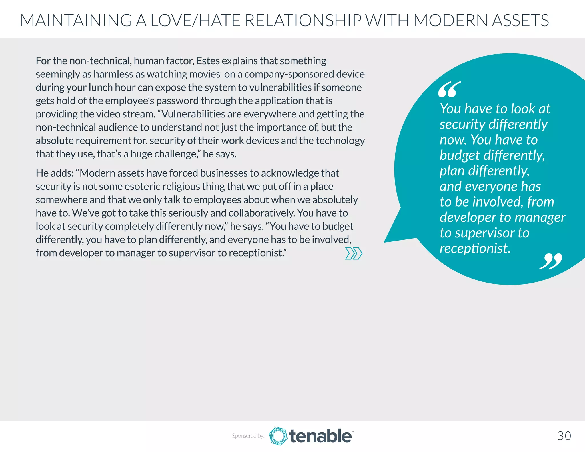 For the non-technical, human factor, Estes explains that something
seemingly as harmless as watching movies on a company-sponsored device
during your lunch hour can expose the system to vulnerabilities if someone
gets hold of the employee’s password through the application that is
providing the video stream. “Vulnerabilities are everywhere and getting the
non-technical audience to understand not just the importance of, but the
absolute requirement for, security of their work devices and the technology
that they use, that’s a huge challenge,” he says.
He adds: “Modern assets have forced businesses to acknowledge that
security is not some esoteric religious thing that we put off in a place
somewhere and that we only talk to employees about when we absolutely
have to. We’ve got to take this seriously and collaboratively. You have to
look at security completely differently now,” he says. “You have to budget
differently, you have to plan differently, and everyone has to be involved,
from developer to manager to supervisor to receptionist.”
You have to look at
security differently
now. You have to
budget differently,
plan differently,
and everyone has
to be involved, from
developer to manager
to supervisor to
receptionist.
Sponsored by: 30
MAINTAINING A LOVE/HATE RELATIONSHIP WITH MODERN ASSETS
 