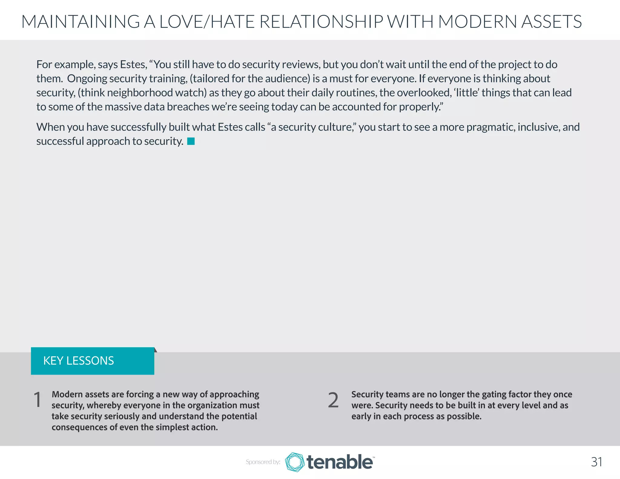 For example, says Estes, “You still have to do security reviews, but you don’t wait until the end of the project to do
them. Ongoing security training, (tailored for the audience) is a must for everyone. If everyone is thinking about
security, (think neighborhood watch) as they go about their daily routines, the overlooked, ‘little’ things that can lead
to some of the massive data breaches we’re seeing today can be accounted for properly.”
When you have successfully built what Estes calls “a security culture,” you start to see a more pragmatic, inclusive, and
successful approach to security.
Sponsored by: 31
MAINTAINING A LOVE/HATE RELATIONSHIP WITH MODERN ASSETS
KEY LESSONS
Modern assets are forcing a new way of approaching
security, whereby everyone in the organization must
take security seriously and understand the potential
consequences of even the simplest action.
Security teams are no longer the gating factor they once
were. Security needs to be built in at every level and as
early in each process as possible.
1 2
 