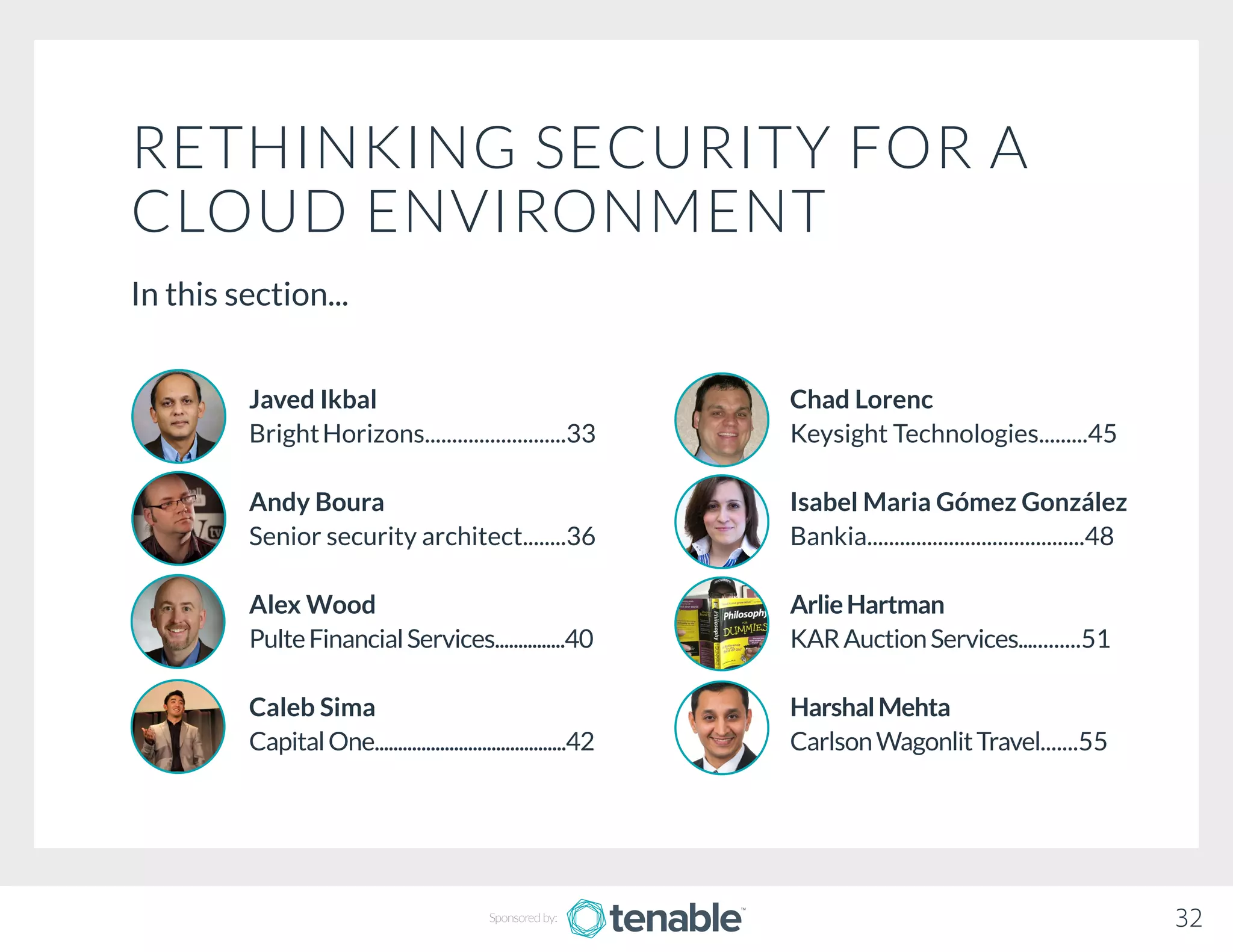 RETHINKING SECURITY FOR A
CLOUD ENVIRONMENT
In this section...
Chad Lorenc
Keysight Technologies.........45
Isabel Maria Gómez González
Bankia........................................48
ArlieHartman
KARAuctionServices............51
HarshalMehta
CarlsonWagonlitTravel.......55
Javed Ikbal
BrightHorizons..........................33
Andy Boura
Senior security architect........36
Alex Wood
PulteFinancialServices...............40
Caleb Sima
CapitalOne.........................................42
32Sponsored by:
 