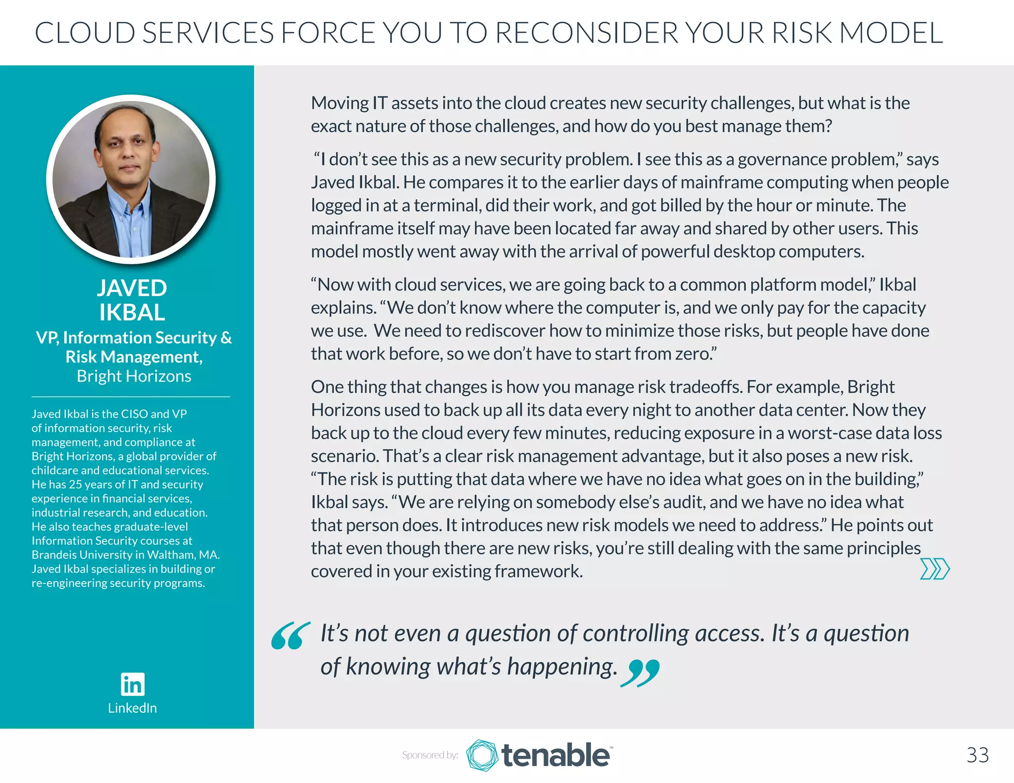 Moving IT assets into the cloud creates new security challenges, but what is the
exact nature of those challenges, and how do you best manage them?
“I don’t see this as a new security problem. I see this as a governance problem,” says
Javed Ikbal. He compares it to the earlier days of mainframe computing when people
logged in at a terminal, did their work, and got billed by the hour or minute. The
mainframe itself may have been located far away and shared by other users. This
model mostly went away with the arrival of powerful desktop computers.
“Now with cloud services, we are going back to a common platform model,” Ikbal
explains. “We don’t know where the computer is, and we only pay for the capacity
we use. We need to rediscover how to minimize those risks, but people have done
that work before, so we don’t have to start from zero.”
One thing that changes is how you manage risk tradeoffs. For example, Bright
Horizons used to back up all its data every night to another data center. Now they
back up to the cloud every few minutes, reducing exposure in a worst-case data loss
scenario. That’s a clear risk management advantage, but it also poses a new risk.
“The risk is putting that data where we have no idea what goes on in the building,”
Ikbal says. “We are relying on somebody else’s audit, and we have no idea what
that person does. It introduces new risk models we need to address.” He points out
that even though there are new risks, you’re still dealing with the same principles
covered in your existing framework.
JAVED
IKBAL
Javed Ikbal is the CISO and VP
of information security, risk
management, and compliance at
Bright Horizons, a global provider of
childcare and educational services.
He has 25 years of IT and security
experience in financial services,
industrial research, and education.
He also teaches graduate-level
Information Security courses at
Brandeis University in Waltham, MA.
Javed Ikbal specializes in building or
re-engineering security programs.
VP, Information Security 
Risk Management,
Bright Horizons
It’s not even a question of controlling access. It’s a question
of knowing what’s happening.
CLOUD SERVICES FORCE YOU TO RECONSIDER YOUR RISK MODEL
Sponsored by: 33
LinkedIn
 