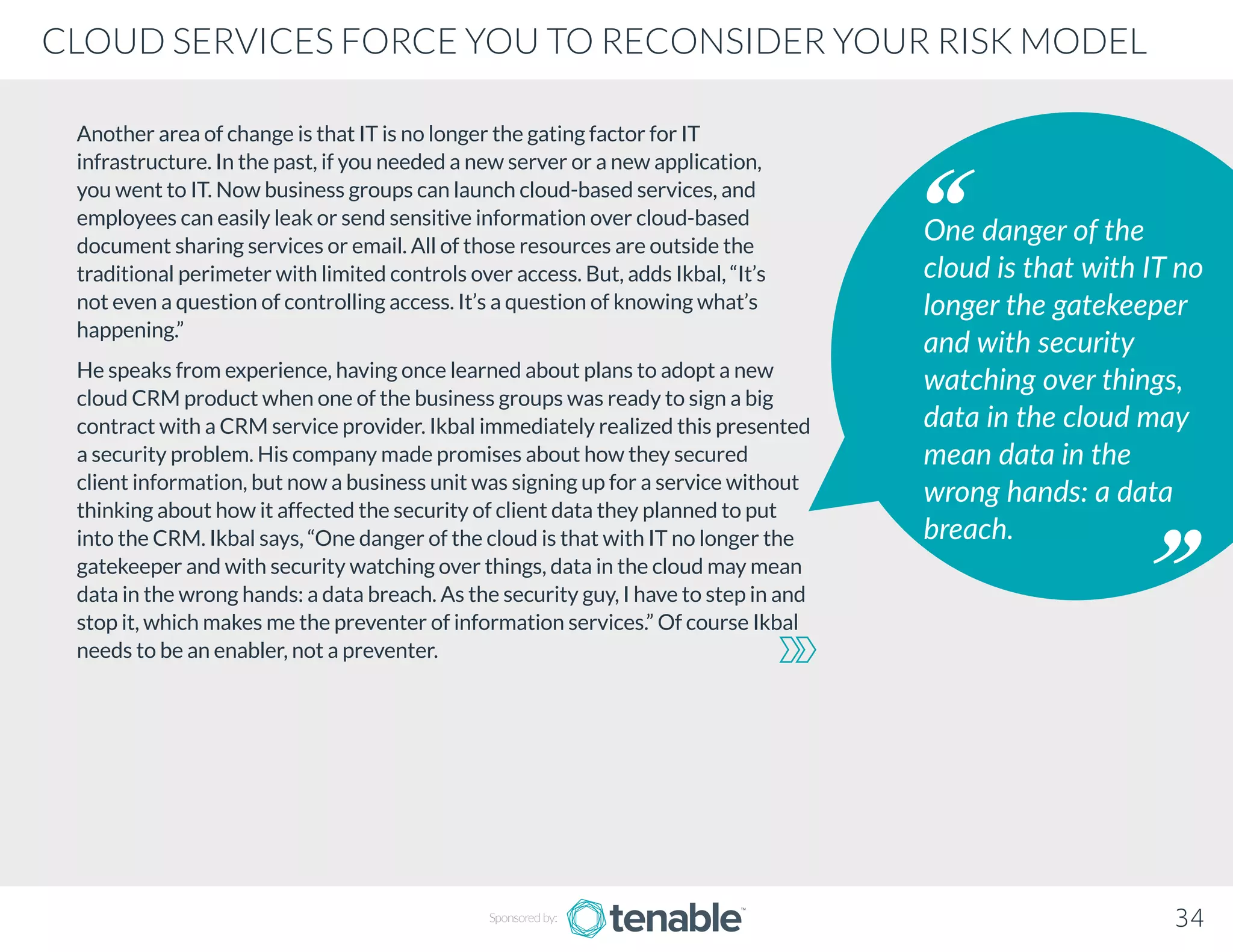Another area of change is that IT is no longer the gating factor for IT
infrastructure. In the past, if you needed a new server or a new application,
you went to IT. Now business groups can launch cloud-based services, and
employees can easily leak or send sensitive information over cloud-based
document sharing services or email. All of those resources are outside the
traditional perimeter with limited controls over access. But, adds Ikbal, “It’s
not even a question of controlling access. It’s a question of knowing what’s
happening.”
He speaks from experience, having once learned about plans to adopt a new
cloud CRM product when one of the business groups was ready to sign a big
contract with a CRM service provider. Ikbal immediately realized this presented
a security problem. His company made promises about how they secured
client information, but now a business unit was signing up for a service without
thinking about how it affected the security of client data they planned to put
into the CRM. Ikbal says, “One danger of the cloud is that with IT no longer the
gatekeeper and with security watching over things, data in the cloud may mean
data in the wrong hands: a data breach. As the security guy, I have to step in and
stop it, which makes me the preventer of information services.” Of course Ikbal
needs to be an enabler, not a preventer.
One danger of the
cloud is that with IT no
longer the gatekeeper
and with security
watching over things,
data in the cloud may
mean data in the
wrong hands: a data
breach.
Sponsored by: 34
CLOUD SERVICES FORCE YOU TO RECONSIDER YOUR RISK MODEL
 
