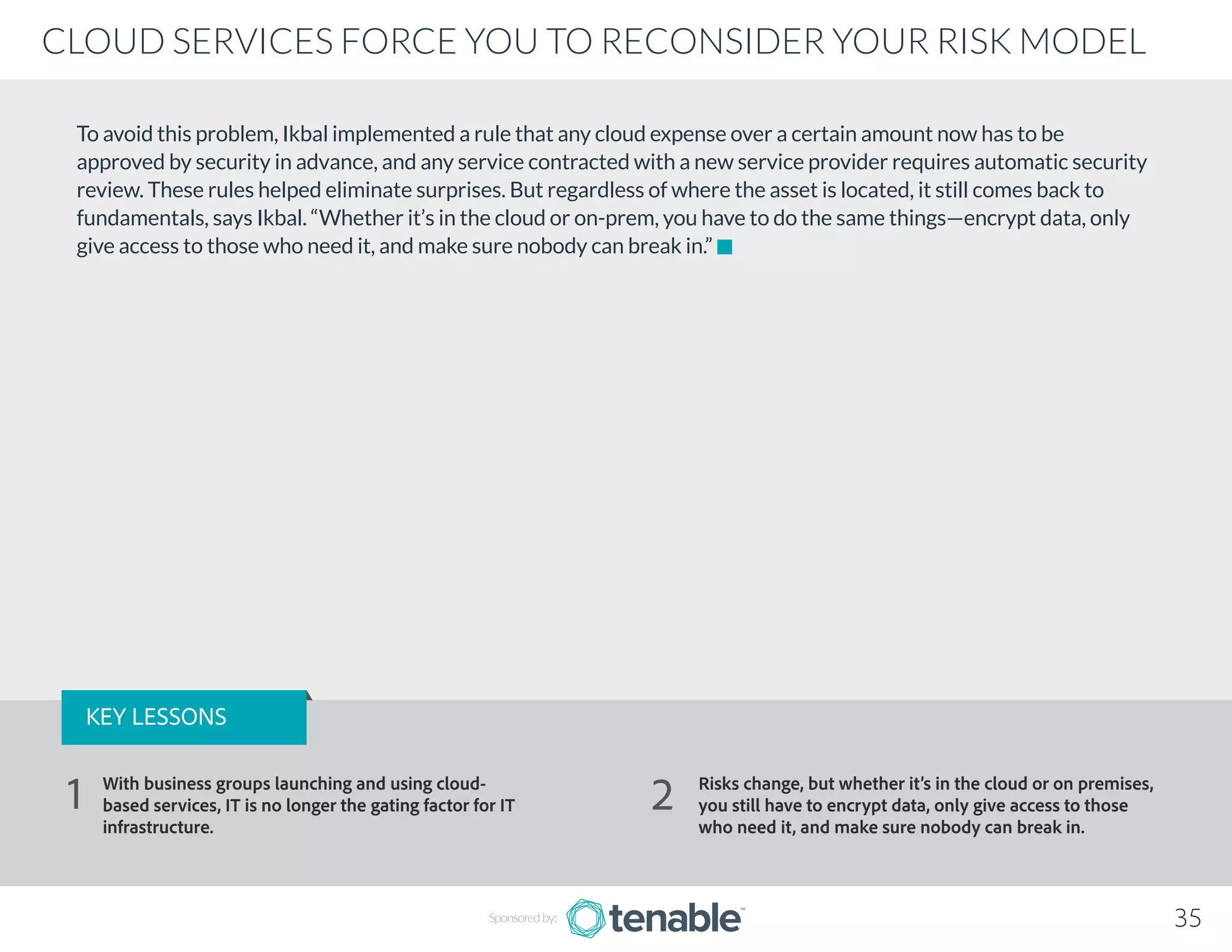 To avoid this problem, Ikbal implemented a rule that any cloud expense over a certain amount now has to be
approved by security in advance, and any service contracted with a new service provider requires automatic security
review. These rules helped eliminate surprises. But regardless of where the asset is located, it still comes back to
fundamentals, says Ikbal. “Whether it’s in the cloud or on-prem, you have to do the same things—encrypt data, only
give access to those who need it, and make sure nobody can break in.”
Sponsored by: 35
CLOUD SERVICES FORCE YOU TO RECONSIDER YOUR RISK MODEL
KEY LESSONS
With business groups launching and using cloud-
based services, IT is no longer the gating factor for IT
infrastructure.
Risks change, but whether it’s in the cloud or on premises,
you still have to encrypt data, only give access to those
who need it, and make sure nobody can break in.
1 2
 