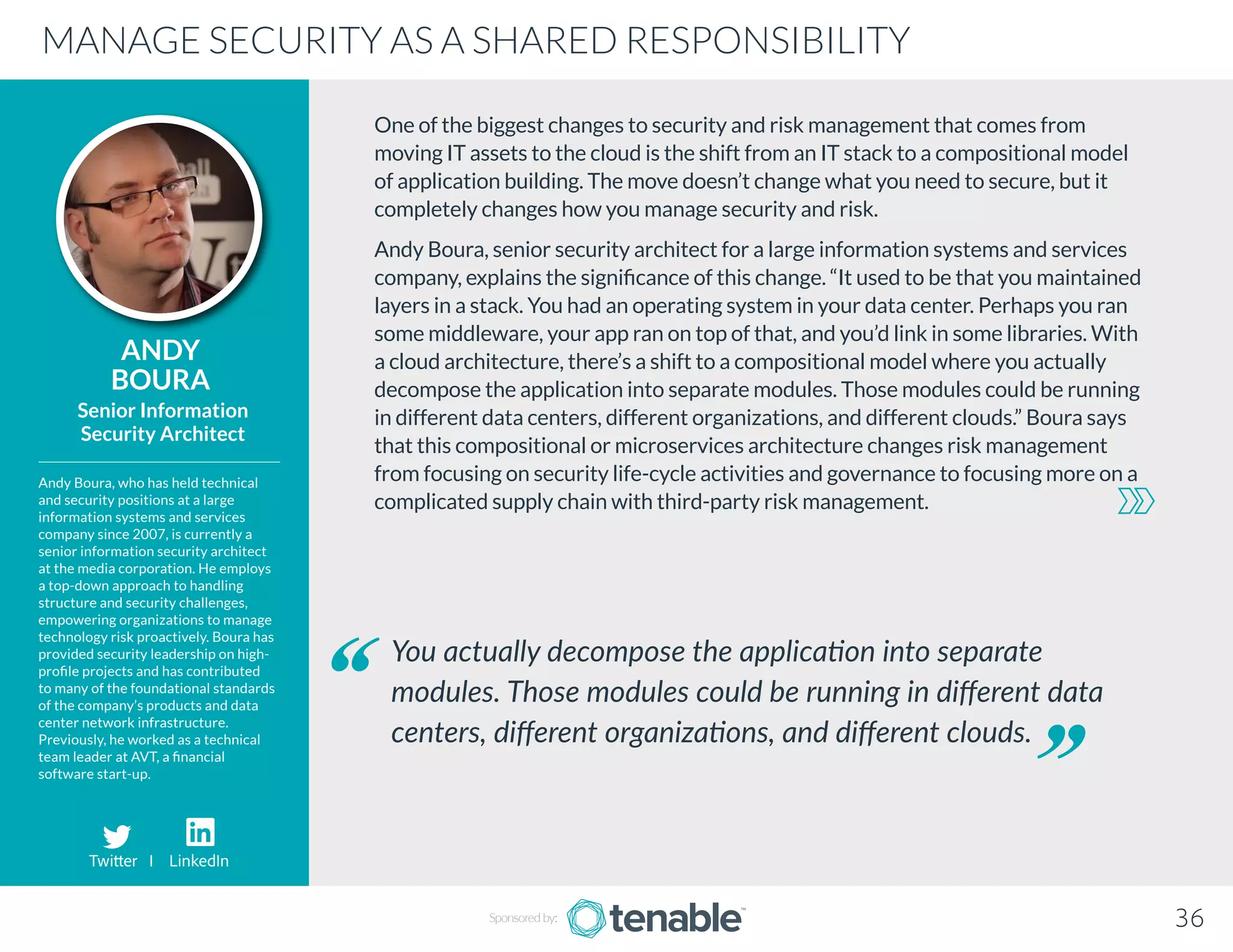 One of the biggest changes to security and risk management that comes from
moving IT assets to the cloud is the shift from an IT stack to a compositional model
of application building. The move doesn’t change what you need to secure, but it
completely changes how you manage security and risk.
Andy Boura, senior security architect for a large information systems and services
company, explains the significance of this change. “It used to be that you maintained
layers in a stack. You had an operating system in your data center. Perhaps you ran
some middleware, your app ran on top of that, and you’d link in some libraries. With
a cloud architecture, there’s a shift to a compositional model where you actually
decompose the application into separate modules. Those modules could be running
in different data centers, different organizations, and different clouds.” Boura says
that this compositional or microservices architecture changes risk management
from focusing on security life-cycle activities and governance to focusing more on a
complicated supply chain with third-party risk management.
ANDY
BOURA
Andy Boura, who has held technical
and security positions at a large
information systems and services
company since 2007, is currently a
senior information security architect
at the media corporation. He employs
a top-down approach to handling
structure and security challenges,
empowering organizations to manage
technology risk proactively. Boura has
provided security leadership on high-
profile projects and has contributed
to many of the foundational standards
of the company’s products and data
center network infrastructure.
Previously, he worked as a technical
team leader at AVT, a financial
software start-up.
Senior Information
Security Architect
You actually decompose the application into separate
modules. Those modules could be running in different data
centers, different organizations, and different clouds.
MANAGE SECURITY AS A SHARED RESPONSIBILITY
Sponsored by: 36
Twitter I LinkedIn
 