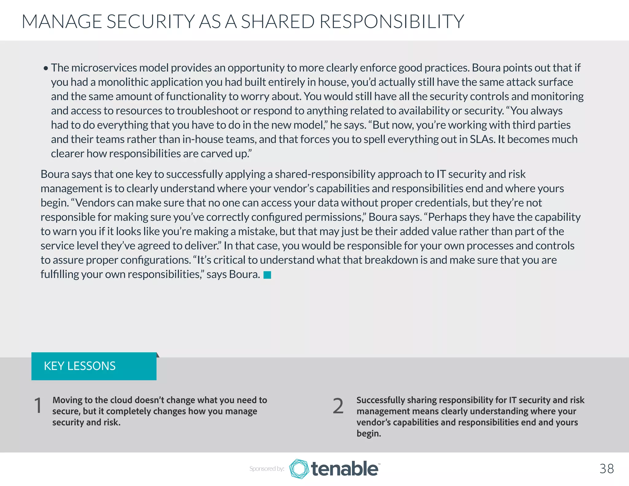 • The microservices model provides an opportunity to more clearly enforce good practices. Boura points out that if
you had a monolithic application you had built entirely in house, you’d actually still have the same attack surface
and the same amount of functionality to worry about. You would still have all the security controls and monitoring
and access to resources to troubleshoot or respond to anything related to availability or security. “You always
had to do everything that you have to do in the new model,” he says. “But now, you’re working with third parties
and their teams rather than in-house teams, and that forces you to spell everything out in SLAs. It becomes much
clearer how responsibilities are carved up.”
Boura says that one key to successfully applying a shared-responsibility approach to IT security and risk
management is to clearly understand where your vendor’s capabilities and responsibilities end and where yours
begin. “Vendors can make sure that no one can access your data without proper credentials, but they’re not
responsible for making sure you’ve correctly configured permissions,” Boura says. “Perhaps they have the capability
to warn you if it looks like you’re making a mistake, but that may just be their added value rather than part of the
service level they’ve agreed to deliver.” In that case, you would be responsible for your own processes and controls
to assure proper configurations. “It’s critical to understand what that breakdown is and make sure that you are
fulfilling your own responsibilities,” says Boura.
MANAGE SECURITY AS A SHARED RESPONSIBILITY
Sponsored by: 38
KEY LESSONS
Moving to the cloud doesn’t change what you need to
secure, but it completely changes how you manage
security and risk.
Successfully sharing responsibility for IT security and risk
management means clearly understanding where your
vendor’s capabilities and responsibilities end and yours
begin.
1 2
 
