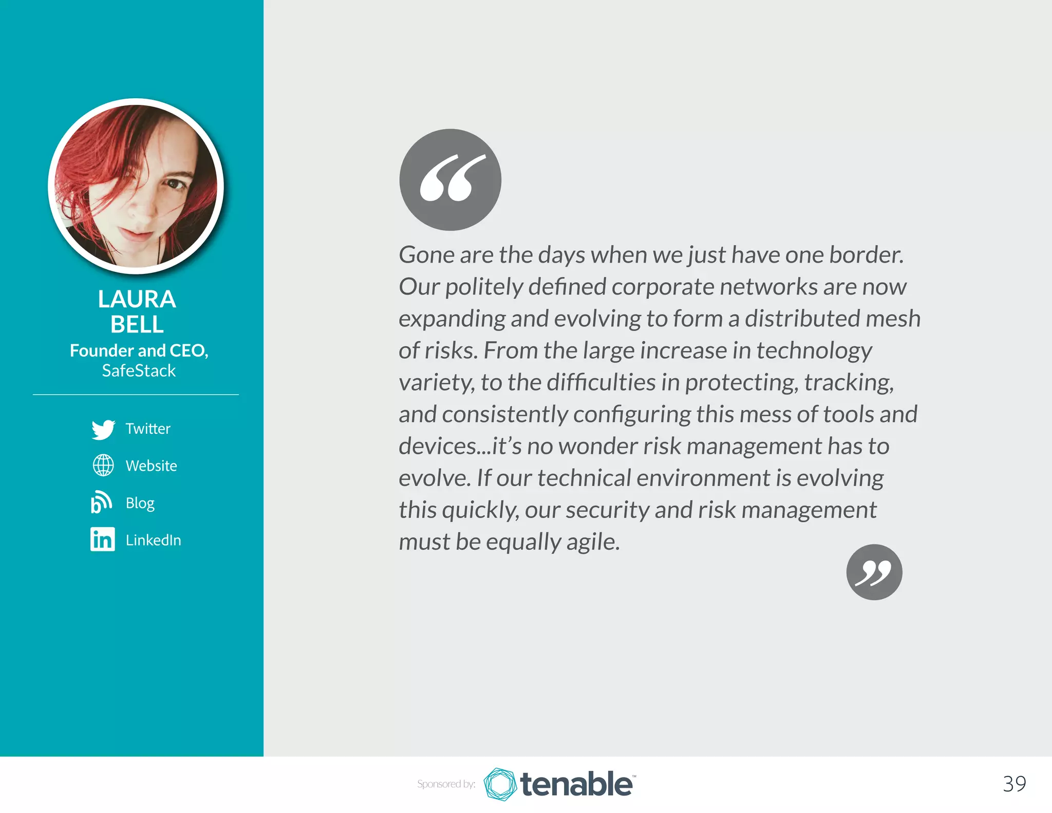 LAURA
BELL
Founder and CEO,
SafeStack
Gone are the days when we just have one border.
Our politely defined corporate networks are now
expanding and evolving to form a distributed mesh
of risks. From the large increase in technology
variety, to the difficulties in protecting, tracking,
and consistently configuring this mess of tools and
devices...it’s no wonder risk management has to
evolve. If our technical environment is evolving
this quickly, our security and risk management
must be equally agile.
Sponsored by: 39
Twitter
Website
Blog
LinkedIn
b
 