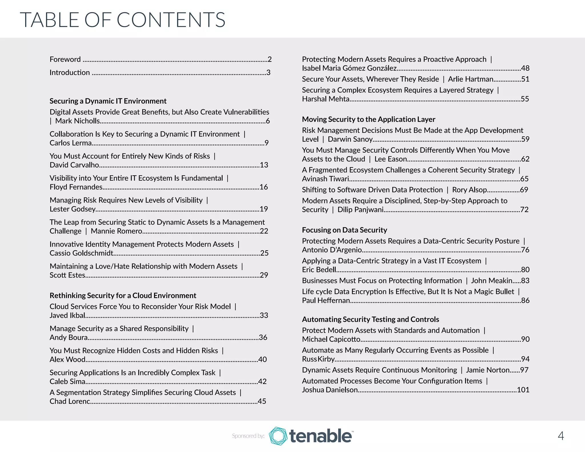 TABLE OF CONTENTS
4Sponsored by:
Foreword ...........................................................................................................2
Introduction .....................................................................................................3
Securing a Dynamic IT Environment
Digital Assets Provide Great Benefits, but Also Create Vulnerabilities 	
| Mark Nicholls................................................................................................6
Collaboration Is Key to Securing a Dynamic IT Environment |	
Carlos Lerma....................................................................................................9
You Must Account for Entirely New Kinds of Risks | 		
David Carvalho.............................................................................................13
Visibility into Your Entire IT Ecosystem Is Fundamental | 		
Floyd Fernandes............................................................................................16
Managing Risk Requires New Levels of Visibility | 		
Lester Godsey...............................................................................................19
The Leap from Securing Static to Dynamic Assets Is a Management
Challenge | Mannie Romero....................................................................22
Innovative Identity Management Protects Modern Assets | 	
Cassio Goldschmidt.....................................................................................25
Maintaining a Love/Hate Relationship with Modern Assets | 	
Scott Estes.....................................................................................................29
Rethinking Security for a Cloud Environment
Cloud Services Force You to Reconsider Your Risk Model | 		
Javed Ikbal.....................................................................................................33
Manage Security as a Shared Responsibility | 			
Andy Boura...................................................................................................36
You Must Recognize Hidden Costs and Hidden Risks | 			
Alex Wood....................................................................................................40
Securing Applications Is an Incredibly Complex Task | 		
Caleb Sima....................................................................................................42
A Segmentation Strategy Simplifies Securing Cloud Assets | 		
Chad Lorenc.................................................................................................45
Protecting Modern Assets Requires a Proactive Approach | 	
Isabel Maria Gómez González........................................................................48
Secure Your Assets, Wherever They Reside | Arlie Hartman................51
Securing a Complex Ecosystem Requires a Layered Strategy | 	
Harshal Mehta...................................................................................................55
Moving Security to the Application Layer
Risk Management Decisions Must Be Made at the App Development
Level | Darwin Sanoy......................................................................................59
You Must Manage Security Controls Differently When You Move
Assets to the Cloud | Lee Eason..................................................................62
A Fragmented Ecosystem Challenges a Coherent Security Strategy |
Avinash Tiwari...................................................................................................65
Shifting to Software Driven Data Protection | Rory Alsop...................69
Modern Assets Require a Disciplined, Step-by-Step Approach to
Security | Dilip Panjwani...............................................................................72
Focusing on Data Security
Protecting Modern Assets Requires a Data-Centric Security Posture |
Antonio D’Argenio............................................................................................76
Applying a Data-Centric Strategy in a Vast IT Ecosystem | 		
Eric Bedell...........................................................................................................80
Businesses Must Focus on Protecting Information | John Meakin.....83
Life cycle Data Encryption Is Effective, But It Is Not a Magic Bullet |
Paul Heffernan...................................................................................................86
Automating Security Testing and Controls
Protect Modern Assets with Standards and Automation | 	
Michael Capicotto.............................................................................................90
Automate as Many Regularly Occurring Events as Possible | 		
RussKirby............................................................................................................94
Dynamic Assets Require Continuous Monitoring | Jamie Norton......97
Automated Processes Become Your Configuration Items | 	
Joshua Danielson............................................................................................101
 