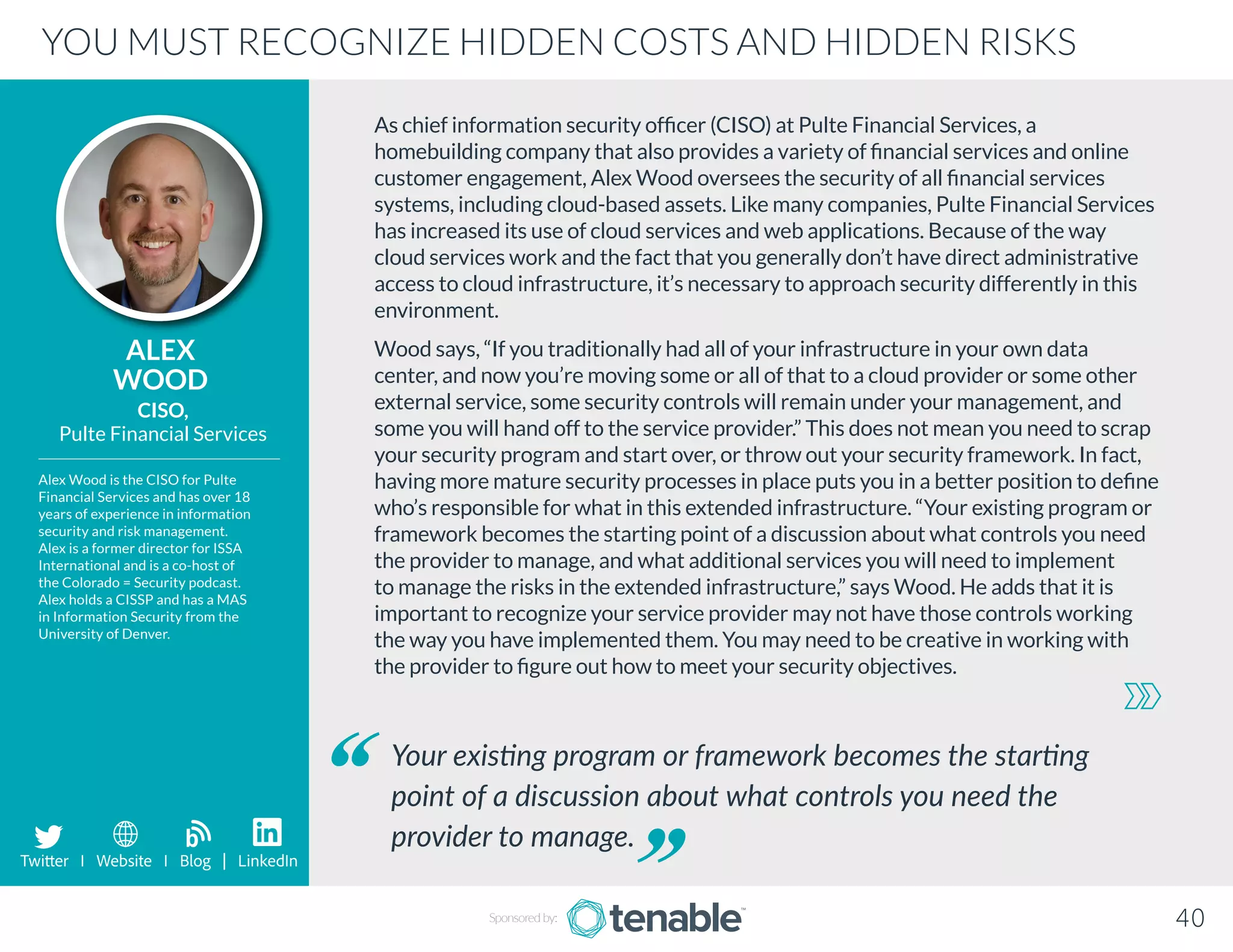 As chief information security officer (CISO) at Pulte Financial Services, a
homebuilding company that also provides a variety of financial services and online
customer engagement, Alex Wood oversees the security of all financial services
systems, including cloud-based assets. Like many companies, Pulte Financial Services
has increased its use of cloud services and web applications. Because of the way
cloud services work and the fact that you generally don’t have direct administrative
access to cloud infrastructure, it’s necessary to approach security differently in this
environment.
Wood says, “If you traditionally had all of your infrastructure in your own data
center, and now you’re moving some or all of that to a cloud provider or some other
external service, some security controls will remain under your management, and
some you will hand off to the service provider.” This does not mean you need to scrap
your security program and start over, or throw out your security framework. In fact,
having more mature security processes in place puts you in a better position to define
who’s responsible for what in this extended infrastructure. “Your existing program or
framework becomes the starting point of a discussion about what controls you need
the provider to manage, and what additional services you will need to implement
to manage the risks in the extended infrastructure,” says Wood. He adds that it is
important to recognize your service provider may not have those controls working
the way you have implemented them. You may need to be creative in working with
the provider to figure out how to meet your security objectives.
ALEX
WOOD
Alex Wood is the CISO for Pulte
Financial Services and has over 18
years of experience in information
security and risk management.
Alex is a former director for ISSA
International and is a co-host of
the Colorado = Security podcast.
Alex holds a CISSP and has a MAS
in Information Security from the
University of Denver.
CISO,
Pulte Financial Services
Your existing program or framework becomes the starting
point of a discussion about what controls you need the
provider to manage.
YOU MUST RECOGNIZE HIDDEN COSTS AND HIDDEN RISKS
Sponsored by: 40
Twitter I Website I Blog | LinkedIn
b
 