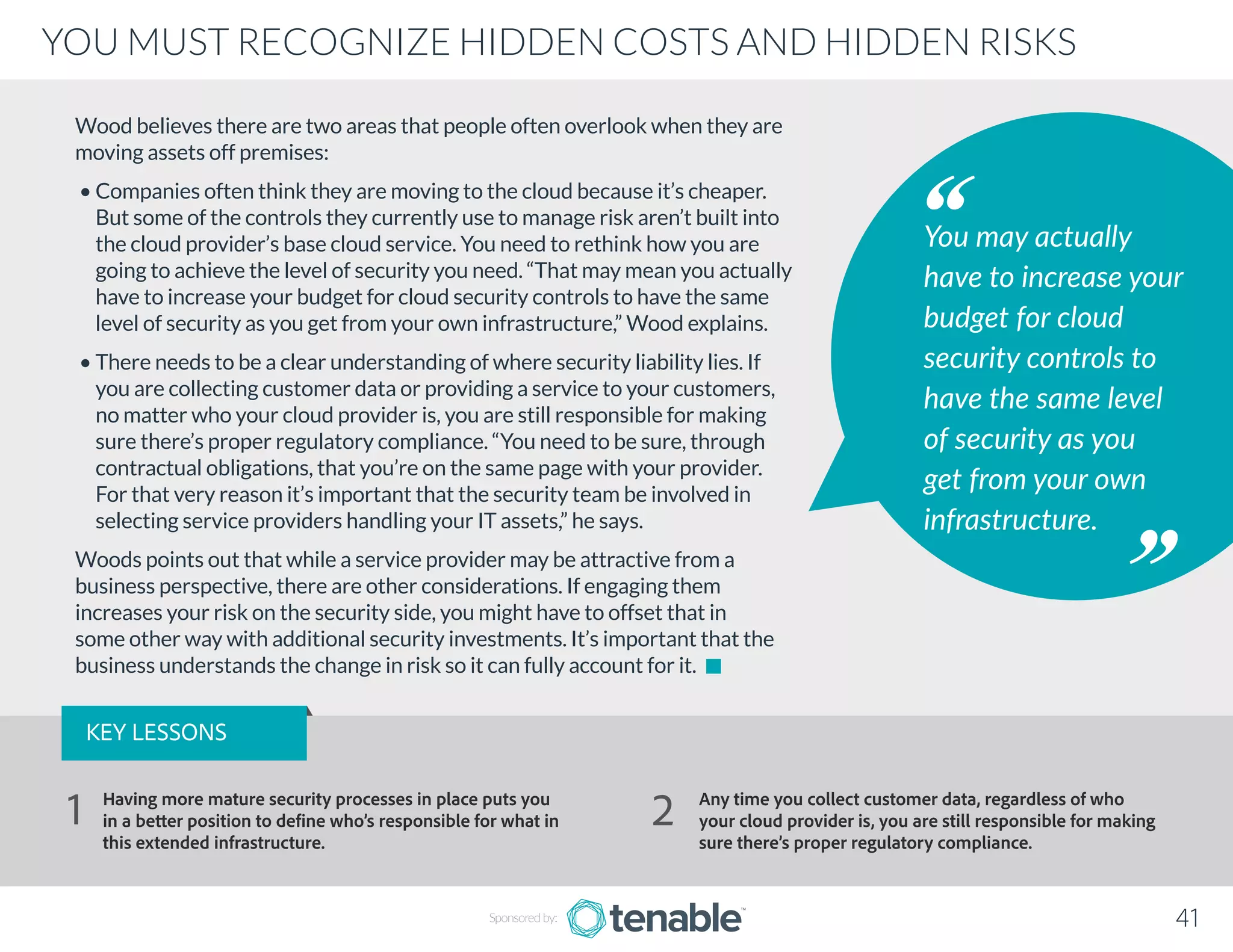 Wood believes there are two areas that people often overlook when they are
moving assets off premises:
• Companies often think they are moving to the cloud because it’s cheaper.
But some of the controls they currently use to manage risk aren’t built into
the cloud provider’s base cloud service. You need to rethink how you are
going to achieve the level of security you need. “That may mean you actually
have to increase your budget for cloud security controls to have the same
level of security as you get from your own infrastructure,” Wood explains.
• There needs to be a clear understanding of where security liability lies. If
you are collecting customer data or providing a service to your customers,
no matter who your cloud provider is, you are still responsible for making
sure there’s proper regulatory compliance. “You need to be sure, through
contractual obligations, that you’re on the same page with your provider.
For that very reason it’s important that the security team be involved in
selecting service providers handling your IT assets,” he says.
Woods points out that while a service provider may be attractive from a
business perspective, there are other considerations. If engaging them
increases your risk on the security side, you might have to offset that in
some other way with additional security investments. It’s important that the
business understands the change in risk so it can fully account for it.
You may actually
have to increase your
budget for cloud
security controls to
have the same level
of security as you
get from your own
infrastructure.
Sponsored by: 41
YOU MUST RECOGNIZE HIDDEN COSTS AND HIDDEN RISKS
KEY LESSONS
Having more mature security processes in place puts you
in a better position to define who’s responsible for what in
this extended infrastructure.
Any time you collect customer data, regardless of who
your cloud provider is, you are still responsible for making
sure there’s proper regulatory compliance.
1 2
 