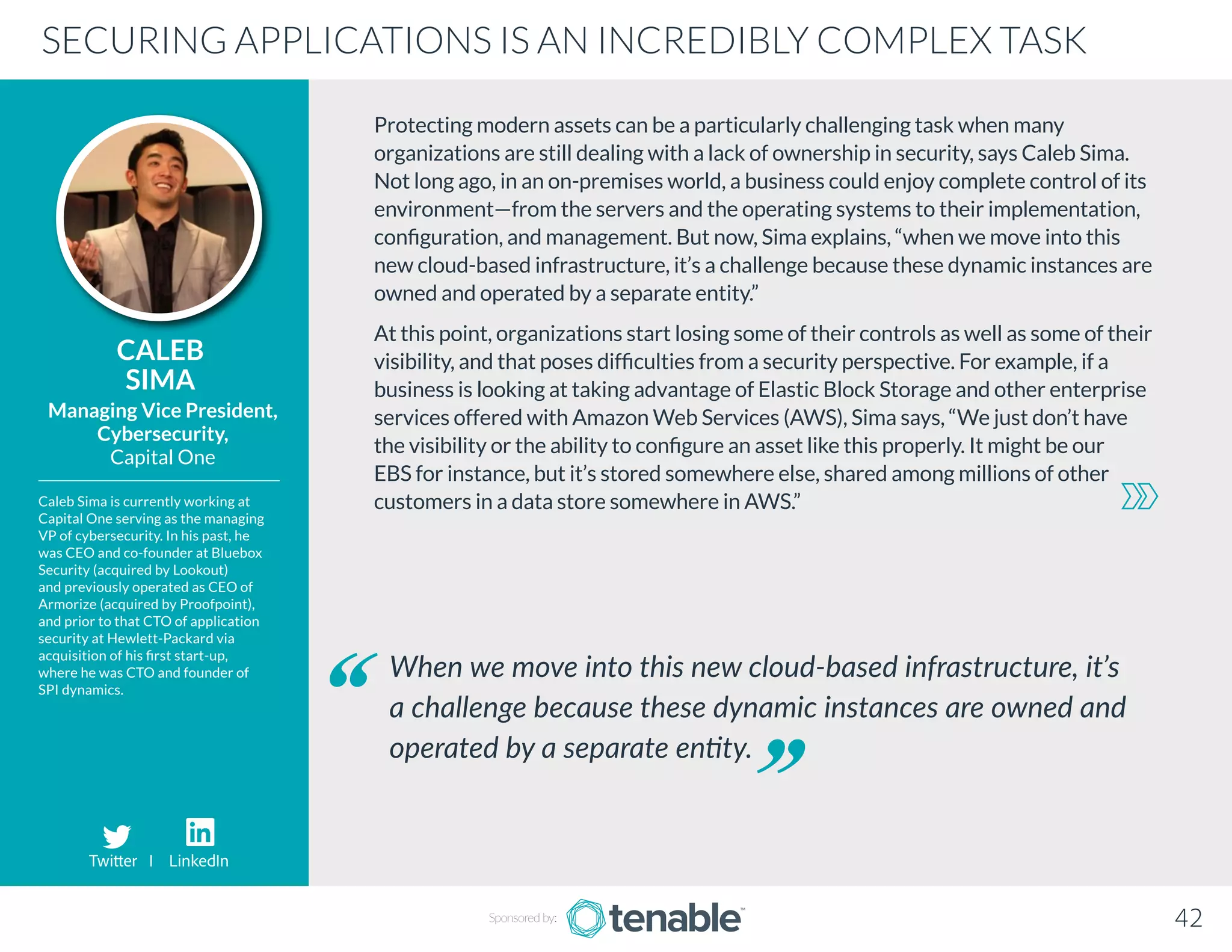 Protecting modern assets can be a particularly challenging task when many
organizations are still dealing with a lack of ownership in security, says Caleb Sima.
Not long ago, in an on-premises world, a business could enjoy complete control of its
environment—from the servers and the operating systems to their implementation,
configuration, and management. But now, Sima explains, “when we move into this
new cloud-based infrastructure, it’s a challenge because these dynamic instances are
owned and operated by a separate entity.”
At this point, organizations start losing some of their controls as well as some of their
visibility, and that poses difficulties from a security perspective. For example, if a
business is looking at taking advantage of Elastic Block Storage and other enterprise
services offered with Amazon Web Services (AWS), Sima says, “We just don’t have
the visibility or the ability to configure an asset like this properly. It might be our
EBS for instance, but it’s stored somewhere else, shared among millions of other
customers in a data store somewhere in AWS.”
CALEB
SIMA
Caleb Sima is currently working at
Capital One serving as the managing
VP of cybersecurity. In his past, he
was CEO and co-founder at Bluebox
Security (acquired by Lookout)
and previously operated as CEO of
Armorize (acquired by Proofpoint),
and prior to that CTO of application
security at Hewlett-Packard via
acquisition of his first start-up,
where he was CTO and founder of
SPI dynamics.
Managing Vice President,
Cybersecurity,
Capital One
When we move into this new cloud-based infrastructure, it’s
a challenge because these dynamic instances are owned and
operated by a separate entity.
SECURING APPLICATIONS IS AN INCREDIBLY COMPLEX TASK
Sponsored by: 42
Twitter I LinkedIn
 