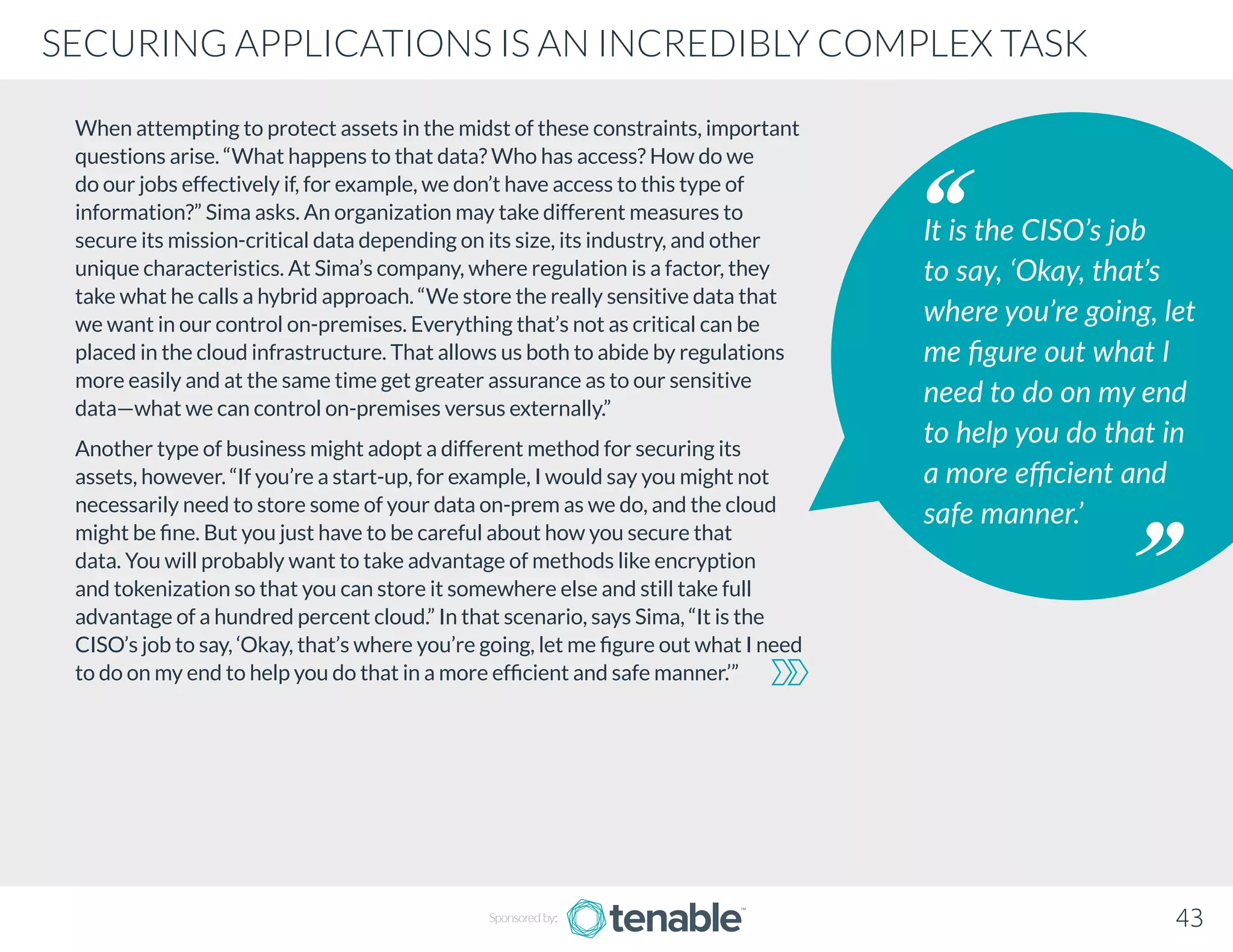 When attempting to protect assets in the midst of these constraints, important
questions arise. “What happens to that data? Who has access? How do we
do our jobs effectively if, for example, we don’t have access to this type of
information?” Sima asks. An organization may take different measures to
secure its mission-critical data depending on its size, its industry, and other
unique characteristics. At Sima’s company, where regulation is a factor, they
take what he calls a hybrid approach. “We store the really sensitive data that
we want in our control on-premises. Everything that’s not as critical can be
placed in the cloud infrastructure. That allows us both to abide by regulations
more easily and at the same time get greater assurance as to our sensitive
data—what we can control on-premises versus externally.”
Another type of business might adopt a different method for securing its
assets, however. “If you’re a start-up, for example, I would say you might not
necessarily need to store some of your data on-prem as we do, and the cloud
might be fine. But you just have to be careful about how you secure that
data. You will probably want to take advantage of methods like encryption
and tokenization so that you can store it somewhere else and still take full
advantage of a hundred percent cloud.” In that scenario, says Sima, “It is the
CISO’s job to say, ‘Okay, that’s where you’re going, let me figure out what I need
to do on my end to help you do that in a more efficient and safe manner.’”
It is the CISO’s job
to say, ‘Okay, that’s
where you’re going, let
me figure out what I
need to do on my end
to help you do that in
a more efficient and
safe manner.’
Sponsored by: 43
SECURING APPLICATIONS IS AN INCREDIBLY COMPLEX TASK
 