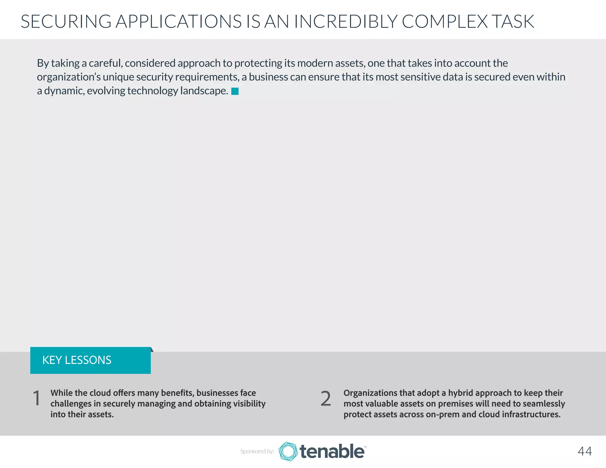 By taking a careful, considered approach to protecting its modern assets, one that takes into account the
organization’s unique security requirements, a business can ensure that its most sensitive data is secured even within
a dynamic, evolving technology landscape.
Sponsored by: 44
SECURING APPLICATIONS IS AN INCREDIBLY COMPLEX TASK
KEY LESSONS
While the cloud offers many benefits, businesses face
challenges in securely managing and obtaining visibility
into their assets.
Organizations that adopt a hybrid approach to keep their
most valuable assets on premises will need to seamlessly
protect assets across on-prem and cloud infrastructures.
1 2
 