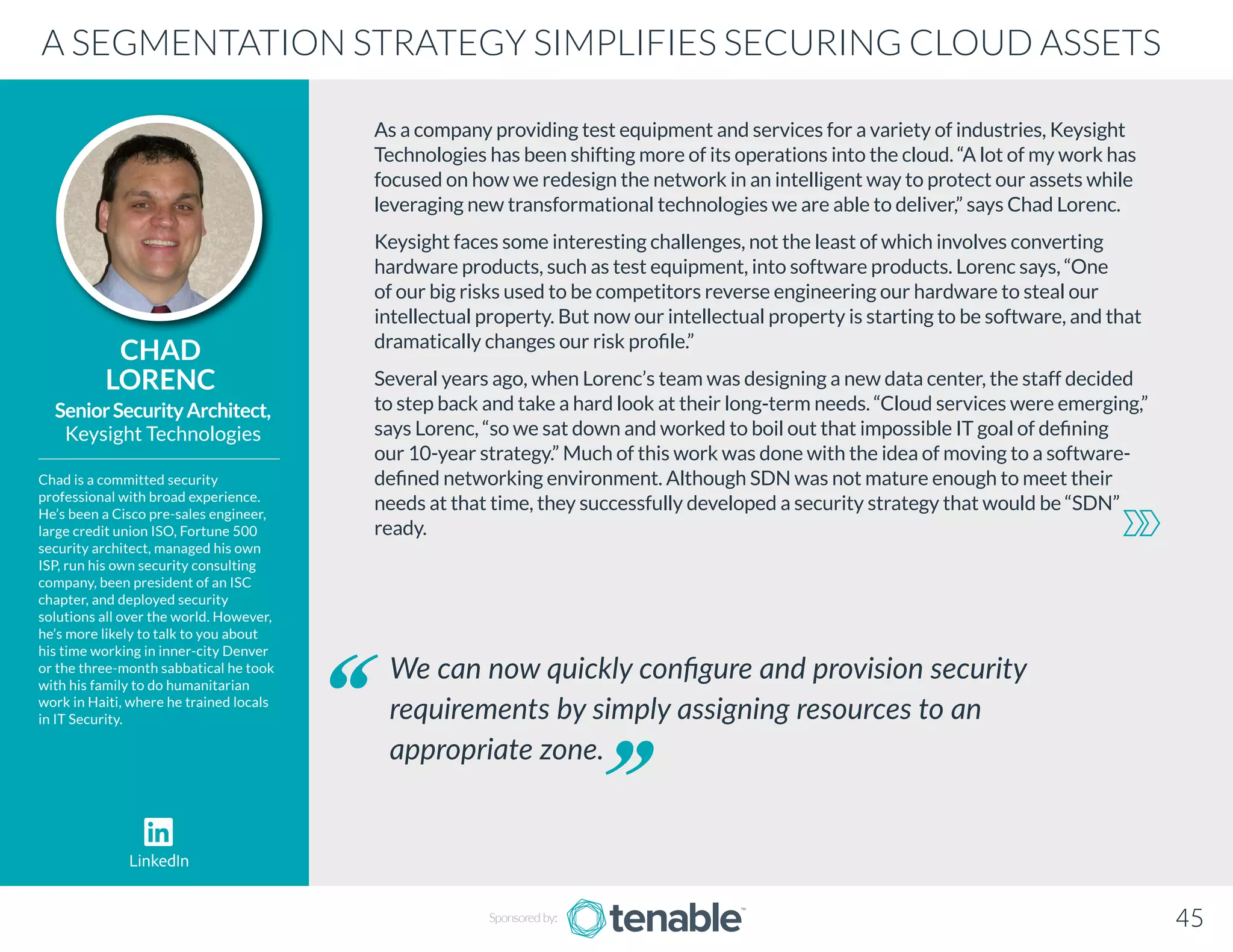As a company providing test equipment and services for a variety of industries, Keysight
Technologies has been shifting more of its operations into the cloud. “A lot of my work has
focused on how we redesign the network in an intelligent way to protect our assets while
leveraging new transformational technologies we are able to deliver,” says Chad Lorenc.
Keysight faces some interesting challenges, not the least of which involves converting
hardware products, such as test equipment, into software products. Lorenc says, “One
of our big risks used to be competitors reverse engineering our hardware to steal our
intellectual property. But now our intellectual property is starting to be software, and that
dramatically changes our risk profile.”
Several years ago, when Lorenc’s team was designing a new data center, the staff decided
to step back and take a hard look at their long-term needs. “Cloud services were emerging,”
says Lorenc, “so we sat down and worked to boil out that impossible IT goal of defining
our 10-year strategy.” Much of this work was done with the idea of moving to a software-
defined networking environment. Although SDN was not mature enough to meet their
needs at that time, they successfully developed a security strategy that would be “SDN”
ready.
CHAD
LORENC
Chad is a committed security
professional with broad experience.
He’s been a Cisco pre-sales engineer,
large credit union ISO, Fortune 500
security architect, managed his own
ISP, run his own security consulting
company, been president of an ISC
chapter, and deployed security
solutions all over the world. However,
he’s more likely to talk to you about
his time working in inner-city Denver
or the three-month sabbatical he took
with his family to do humanitarian
work in Haiti, where he trained locals
in IT Security.
SeniorSecurityArchitect,
Keysight Technologies
We can now quickly configure and provision security
requirements by simply assigning resources to an
appropriate zone.
A SEGMENTATION STRATEGY SIMPLIFIES SECURING CLOUD ASSETS
Sponsored by: 45
LinkedIn
 
