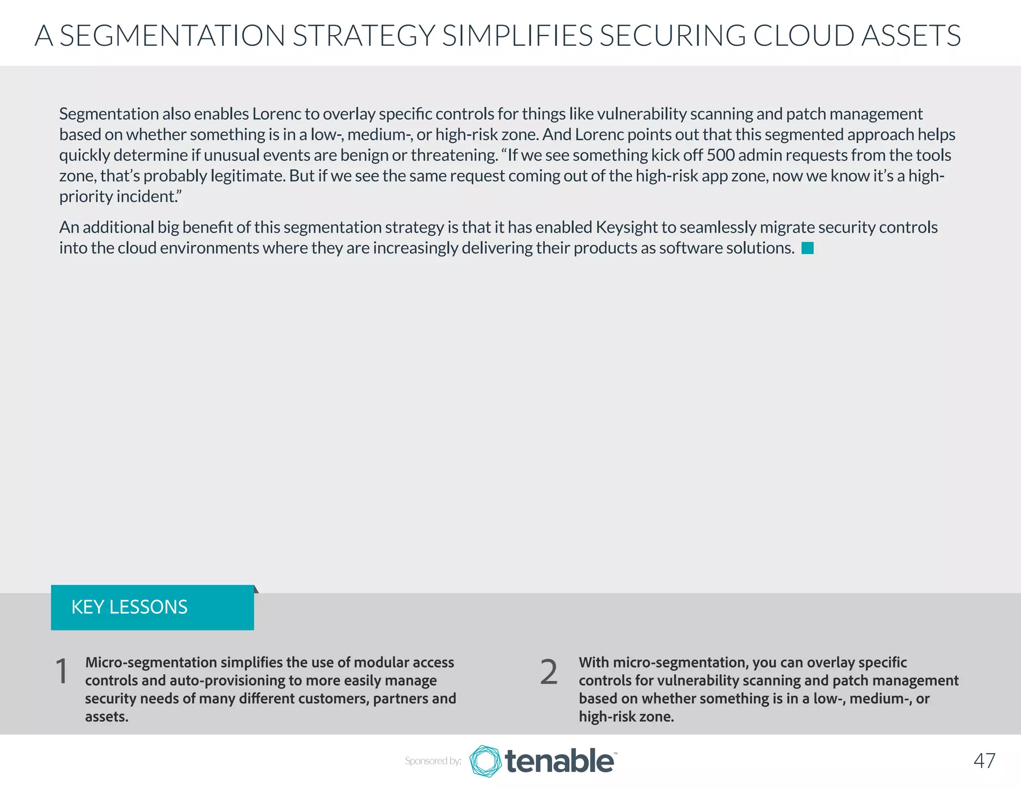 Segmentation also enables Lorenc to overlay specific controls for things like vulnerability scanning and patch management
based on whether something is in a low-, medium-, or high-risk zone. And Lorenc points out that this segmented approach helps
quickly determine if unusual events are benign or threatening. “If we see something kick off 500 admin requests from the tools
zone, that’s probably legitimate. But if we see the same request coming out of the high-risk app zone, now we know it’s a high-
priority incident.”
An additional big benefit of this segmentation strategy is that it has enabled Keysight to seamlessly migrate security controls
into the cloud environments where they are increasingly delivering their products as software solutions.
Sponsored by: 47
A SEGMENTATION STRATEGY SIMPLIFIES SECURING CLOUD ASSETS
KEY LESSONS
Micro-segmentation simplifies the use of modular access
controls and auto-provisioning to more easily manage
security needs of many different customers, partners and
assets.
With micro-segmentation, you can overlay specific
controls for vulnerability scanning and patch management
based on whether something is in a low-, medium-, or
high-risk zone.
1 2
 