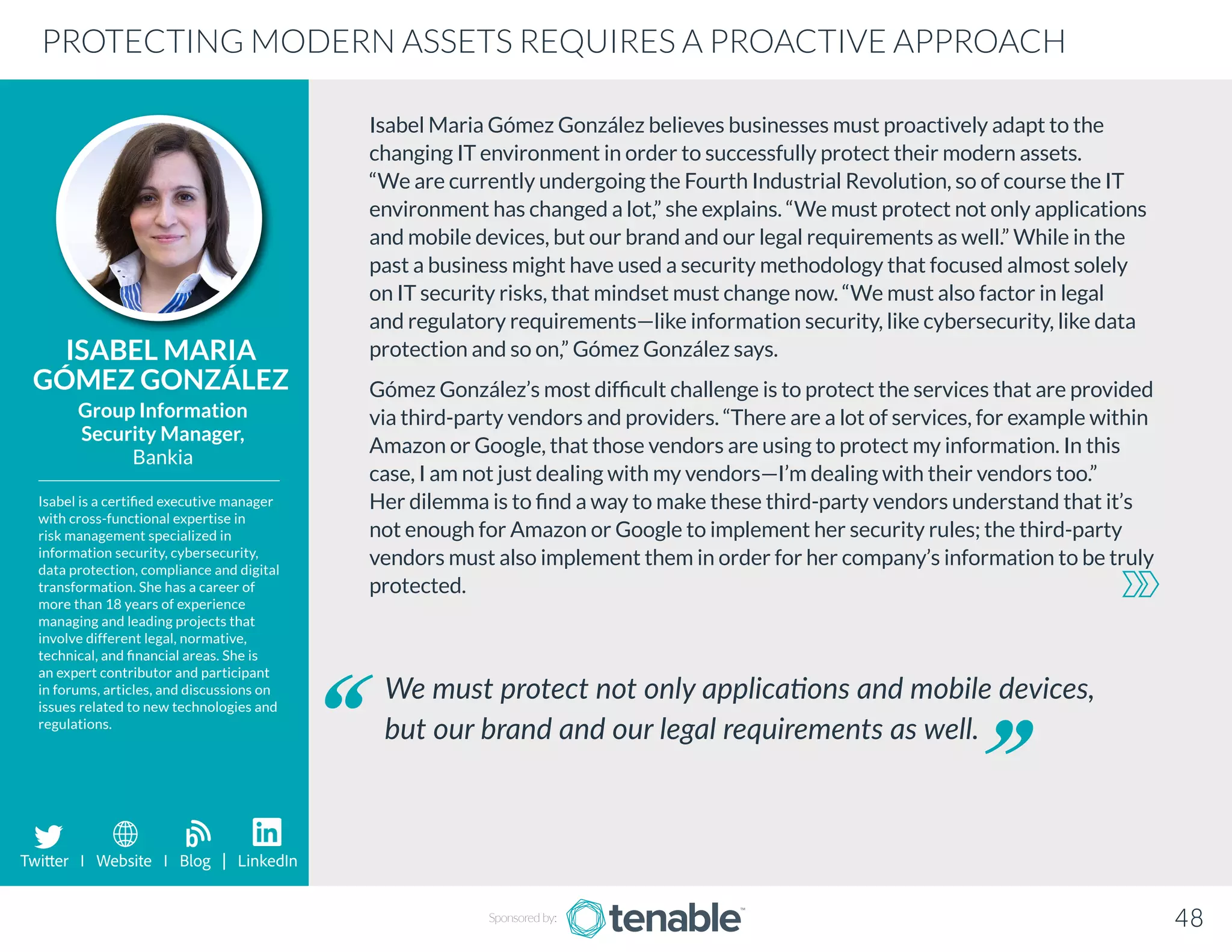 Isabel Maria Gómez González believes businesses must proactively adapt to the
changing IT environment in order to successfully protect their modern assets.
“We are currently undergoing the Fourth Industrial Revolution, so of course the IT
environment has changed a lot,” she explains. “We must protect not only applications
and mobile devices, but our brand and our legal requirements as well.” While in the
past a business might have used a security methodology that focused almost solely
on IT security risks, that mindset must change now. “We must also factor in legal
and regulatory requirements—like information security, like cybersecurity, like data
protection and so on,” Gómez González says.
Gómez González’s most difficult challenge is to protect the services that are provided
via third-party vendors and providers. “There are a lot of services, for example within
Amazon or Google, that those vendors are using to protect my information. In this
case, I am not just dealing with my vendors—I’m dealing with their vendors too.”
Her dilemma is to find a way to make these third-party vendors understand that it’s
not enough for Amazon or Google to implement her security rules; the third-party
vendors must also implement them in order for her company’s information to be truly
protected.
ISABEL MARIA
GÓMEZ GONZÁLEZ
Isabel is a certified executive manager
with cross-functional expertise in
risk management specialized in
information security, cybersecurity,
data protection, compliance and digital
transformation. She has a career of
more than 18 years of experience
managing and leading projects that
involve different legal, normative,
technical, and financial areas. She is
an expert contributor and participant
in forums, articles, and discussions on
issues related to new technologies and
regulations.
Group Information
Security Manager,
Bankia
We must protect not only applications and mobile devices,
but our brand and our legal requirements as well.
PROTECTING MODERN ASSETS REQUIRES A PROACTIVE APPROACH
Sponsored by: 48
Twitter I Website I Blog | LinkedIn
b
 