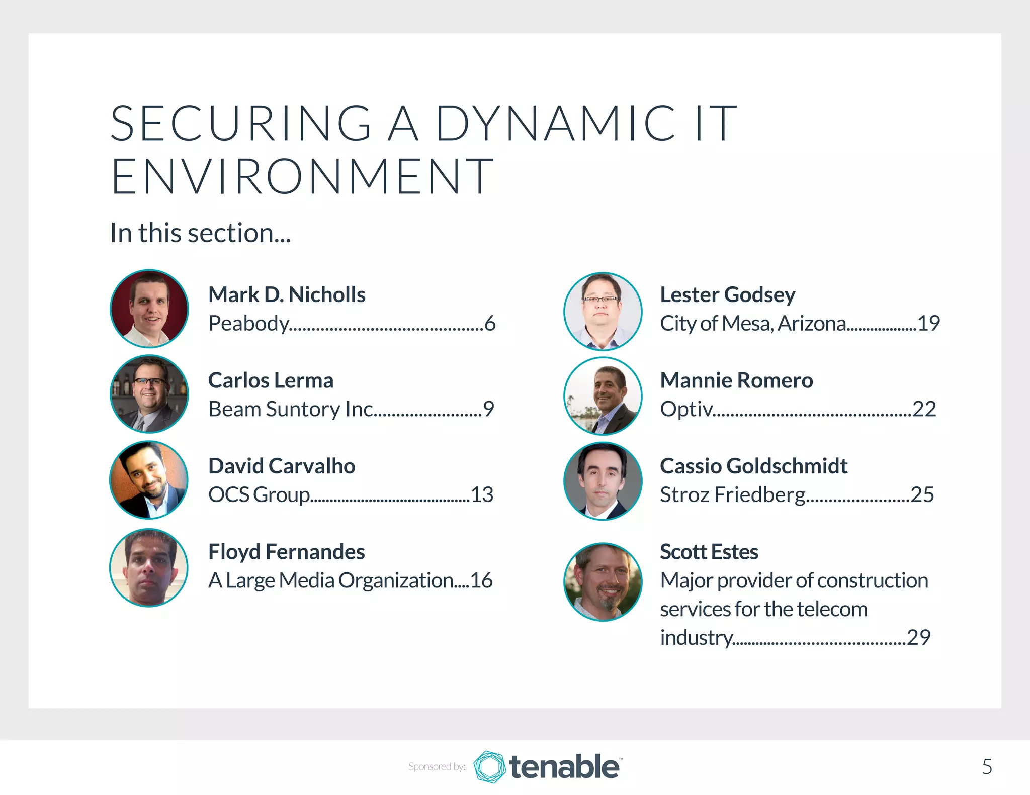 SECURING A DYNAMIC IT
ENVIRONMENT
In this section...
Lester Godsey
CityofMesa,Arizona..................19
Mannie Romero
Optiv............................................22
Cassio Goldschmidt
Stroz Friedberg.......................25
ScottEstes
Majorproviderofconstruction
servicesforthetelecom		
industry........................................29
Mark D. Nicholls
Peabody...........................................6
Carlos Lerma
Beam Suntory Inc........................9
David Carvalho
OCSGroup.........................................13
Floyd Fernandes
ALargeMediaOrganization....16
5Sponsored by:
 