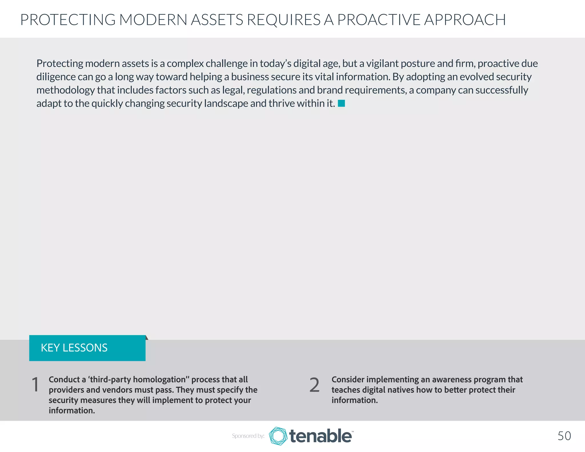 Protecting modern assets is a complex challenge in today’s digital age, but a vigilant posture and firm, proactive due
diligence can go a long way toward helping a business secure its vital information. By adopting an evolved security
methodology that includes factors such as legal, regulations and brand requirements, a company can successfully
adapt to the quickly changing security landscape and thrive within it.
Sponsored by: 50
PROTECTING MODERN ASSETS REQUIRES A PROACTIVE APPROACH
KEY LESSONS
Conduct a ‘third-party homologation’’ process that all
providers and vendors must pass. They must specify the
security measures they will implement to protect your
information.
Consider implementing an awareness program that
teaches digital natives how to better protect their
information.
1 2
 
