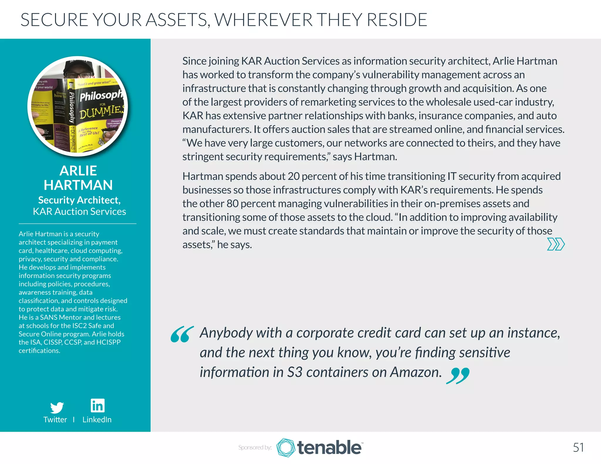 Since joining KAR Auction Services as information security architect, Arlie Hartman
has worked to transform the company’s vulnerability management across an
infrastructure that is constantly changing through growth and acquisition. As one
of the largest providers of remarketing services to the wholesale used-car industry,
KAR has extensive partner relationships with banks, insurance companies, and auto
manufacturers. It offers auction sales that are streamed online, and financial services.
“We have very large customers, our networks are connected to theirs, and they have
stringent security requirements,” says Hartman.
Hartman spends about 20 percent of his time transitioning IT security from acquired
businesses so those infrastructures comply with KAR’s requirements. He spends
the other 80 percent managing vulnerabilities in their on-premises assets and
transitioning some of those assets to the cloud. “In addition to improving availability
and scale, we must create standards that maintain or improve the security of those
assets,” he says.
ARLIE
HARTMAN
Arlie Hartman is a security
architect specializing in payment
card, healthcare, cloud computing,
privacy, security and compliance.
He develops and implements
information security programs
including policies, procedures,
awareness training, data
classification, and controls designed
to protect data and mitigate risk.
He is a SANS Mentor and lectures
at schools for the ISC2 Safe and
Secure Online program. Arlie holds
the ISA, CISSP, CCSP, and HCISPP
certifications.
Security Architect,
KAR Auction Services
Anybody with a corporate credit card can set up an instance,
and the next thing you know, you’re finding sensitive
information in S3 containers on Amazon.
SECURE YOUR ASSETS, WHEREVER THEY RESIDE
Sponsored by: 51
Twitter I LinkedIn
 
