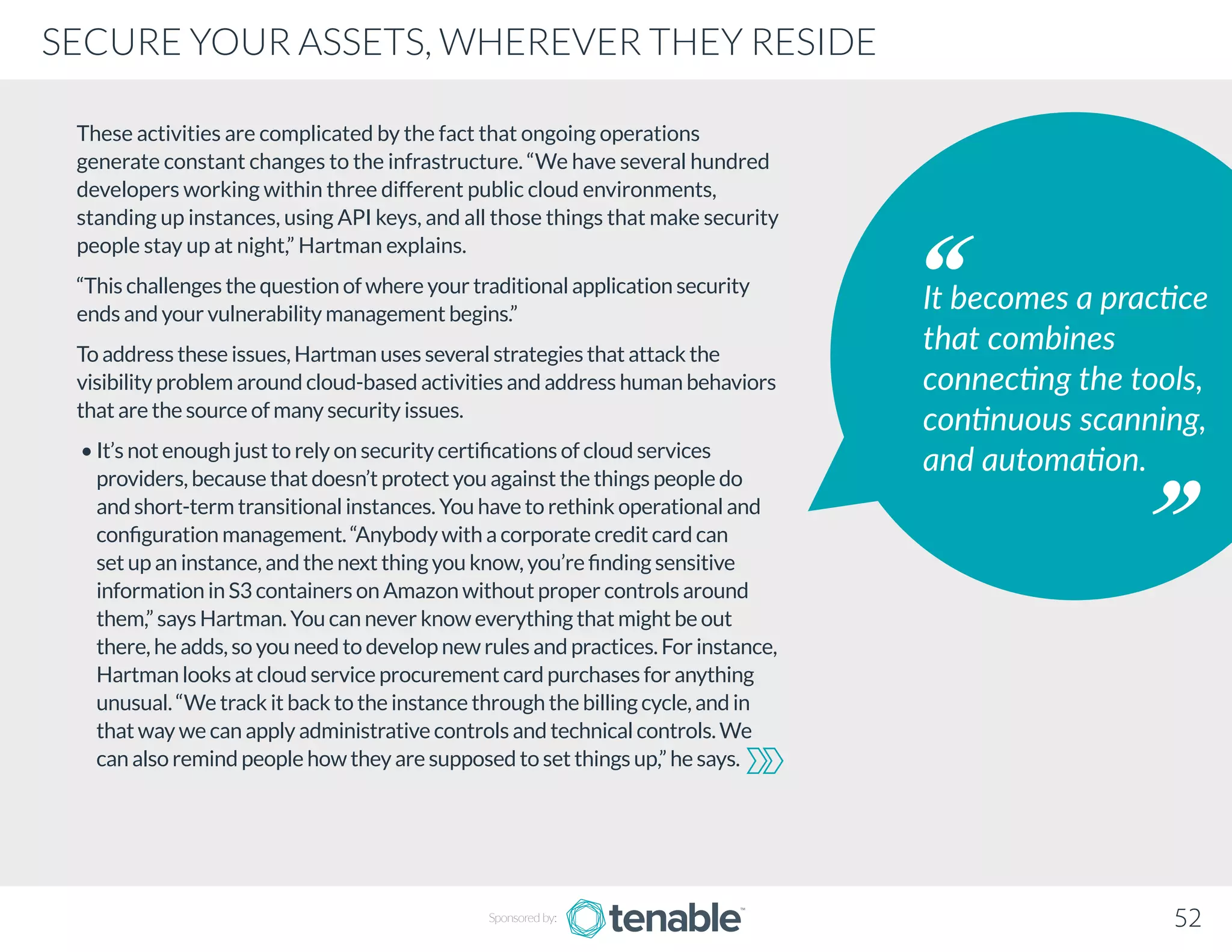 These activities are complicated by the fact that ongoing operations
generate constant changes to the infrastructure. “We have several hundred
developers working within three different public cloud environments,
standing up instances, using API keys, and all those things that make security
people stay up at night,” Hartman explains.
“This challenges the question of where your traditional application security
ends and your vulnerability management begins.”
To address these issues, Hartman uses several strategies that attack the
visibility problem around cloud-based activities and address human behaviors
that are the source of many security issues.
• It’s not enough just to rely on security certifications of cloud services
providers, because that doesn’t protect you against the things people do
and short-term transitional instances. You have to rethink operational and
configuration management. “Anybody with a corporate credit card can
set up an instance, and the next thing you know, you’re finding sensitive
information in S3 containers on Amazon without proper controls around
them,” says Hartman. You can never know everything that might be out
there, he adds, so you need to develop new rules and practices. For instance,
Hartman looks at cloud service procurement card purchases for anything
unusual. “We track it back to the instance through the billing cycle, and in
that way we can apply administrative controls and technical controls. We
can also remind people how they are supposed to set things up,” he says.
It becomes a practice
that combines
connecting the tools,
continuous scanning,
and automation.
Sponsored by: 52
SECURE YOUR ASSETS, WHEREVER THEY RESIDE
 