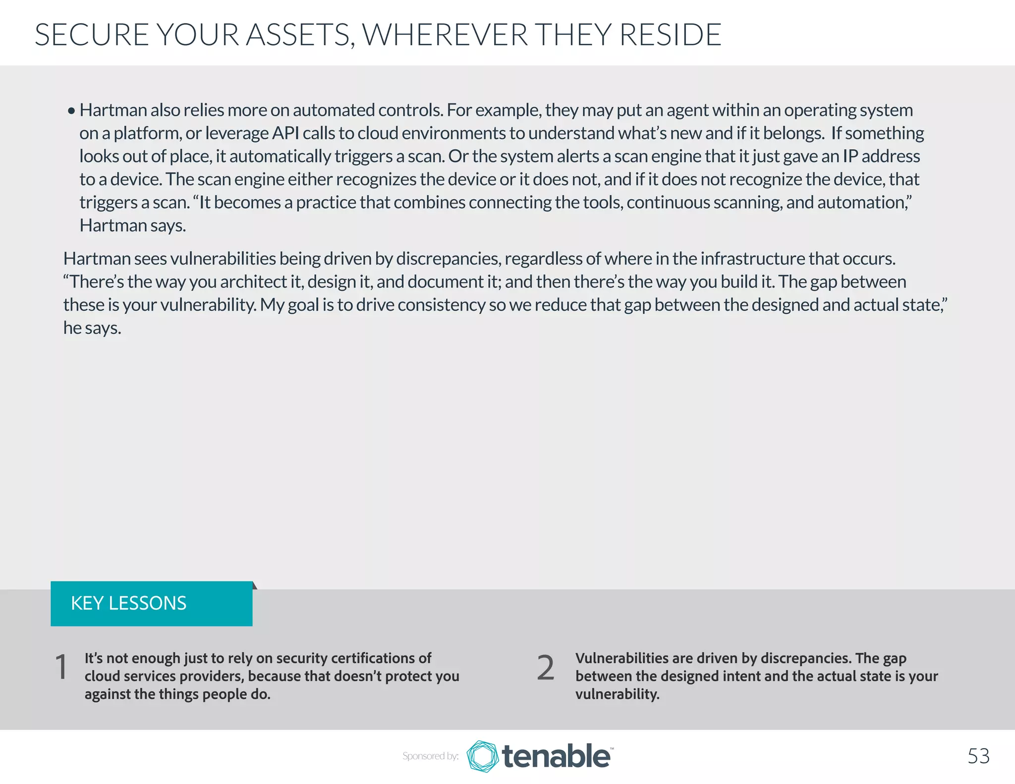 • Hartman also relies more on automated controls. For example, they may put an agent within an operating system
on a platform, or leverage API calls to cloud environments to understand what’s new and if it belongs. If something
looks out of place, it automatically triggers a scan. Or the system alerts a scan engine that it just gave an IP address
to a device. The scan engine either recognizes the device or it does not, and if it does not recognize the device, that
triggers a scan. “It becomes a practice that combines connecting the tools, continuous scanning, and automation,”
Hartman says.
Hartman sees vulnerabilities being driven by discrepancies, regardless of where in the infrastructure that occurs.
“There’s the way you architect it, design it, and document it; and then there’s the way you build it. The gap between
these is your vulnerability. My goal is to drive consistency so we reduce that gap between the designed and actual state,”
he says.
Sponsored by: 53
SECURE YOUR ASSETS, WHEREVER THEY RESIDE
KEY LESSONS
It’s not enough just to rely on security certifications of
cloud services providers, because that doesn’t protect you
against the things people do.
Vulnerabilities are driven by discrepancies. The gap
between the designed intent and the actual state is your
vulnerability.
1 2
 