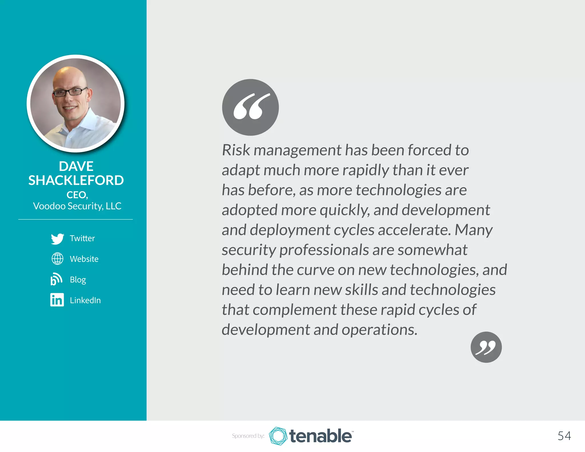 DAVE
SHACKLEFORD
CEO,
Voodoo Security, LLC
Risk management has been forced to
adapt much more rapidly than it ever
has before, as more technologies are
adopted more quickly, and development
and deployment cycles accelerate. Many
security professionals are somewhat
behind the curve on new technologies, and
need to learn new skills and technologies
that complement these rapid cycles of
development and operations.
Sponsored by: 54
Twitter
Website
Blog
LinkedIn
b
 