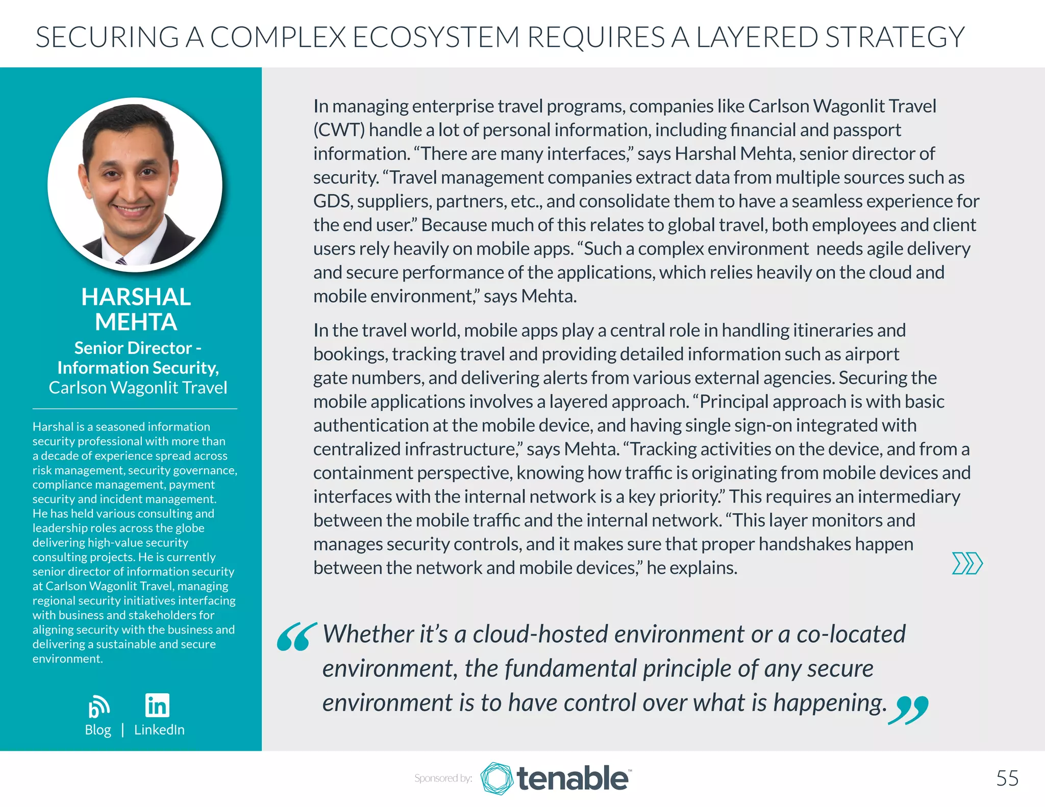 In managing enterprise travel programs, companies like Carlson Wagonlit Travel
(CWT) handle a lot of personal information, including financial and passport
information. “There are many interfaces,” says Harshal Mehta, senior director of
security. “Travel management companies extract data from multiple sources such as
GDS, suppliers, partners, etc., and consolidate them to have a seamless experience for
the end user.” Because much of this relates to global travel, both employees and client
users rely heavily on mobile apps. “Such a complex environment needs agile delivery
and secure performance of the applications, which relies heavily on the cloud and
mobile environment,” says Mehta.
In the travel world, mobile apps play a central role in handling itineraries and
bookings, tracking travel and providing detailed information such as airport
gate numbers, and delivering alerts from various external agencies. Securing the
mobile applications involves a layered approach. “Principal approach is with basic
authentication at the mobile device, and having single sign-on integrated with
centralized infrastructure,” says Mehta. “Tracking activities on the device, and from a
containment perspective, knowing how traffic is originating from mobile devices and
interfaces with the internal network is a key priority.” This requires an intermediary
between the mobile traffic and the internal network. “This layer monitors and
manages security controls, and it makes sure that proper handshakes happen
between the network and mobile devices,” he explains.
HARSHAL
MEHTA
Harshal is a seasoned information
security professional with more than
a decade of experience spread across
risk management, security governance,
compliance management, payment
security and incident management.
He has held various consulting and
leadership roles across the globe
delivering high-value security
consulting projects. He is currently
senior director of information security
at Carlson Wagonlit Travel, managing
regional security initiatives interfacing
with business and stakeholders for
aligning security with the business and
delivering a sustainable and secure
environment.
Senior Director -
Information Security,
Carlson Wagonlit Travel
Whether it’s a cloud-hosted environment or a co-located
environment, the fundamental principle of any secure
environment is to have control over what is happening.
SECURING A COMPLEX ECOSYSTEM REQUIRES A LAYERED STRATEGY
Sponsored by: 55
Blog | LinkedIn
b
 