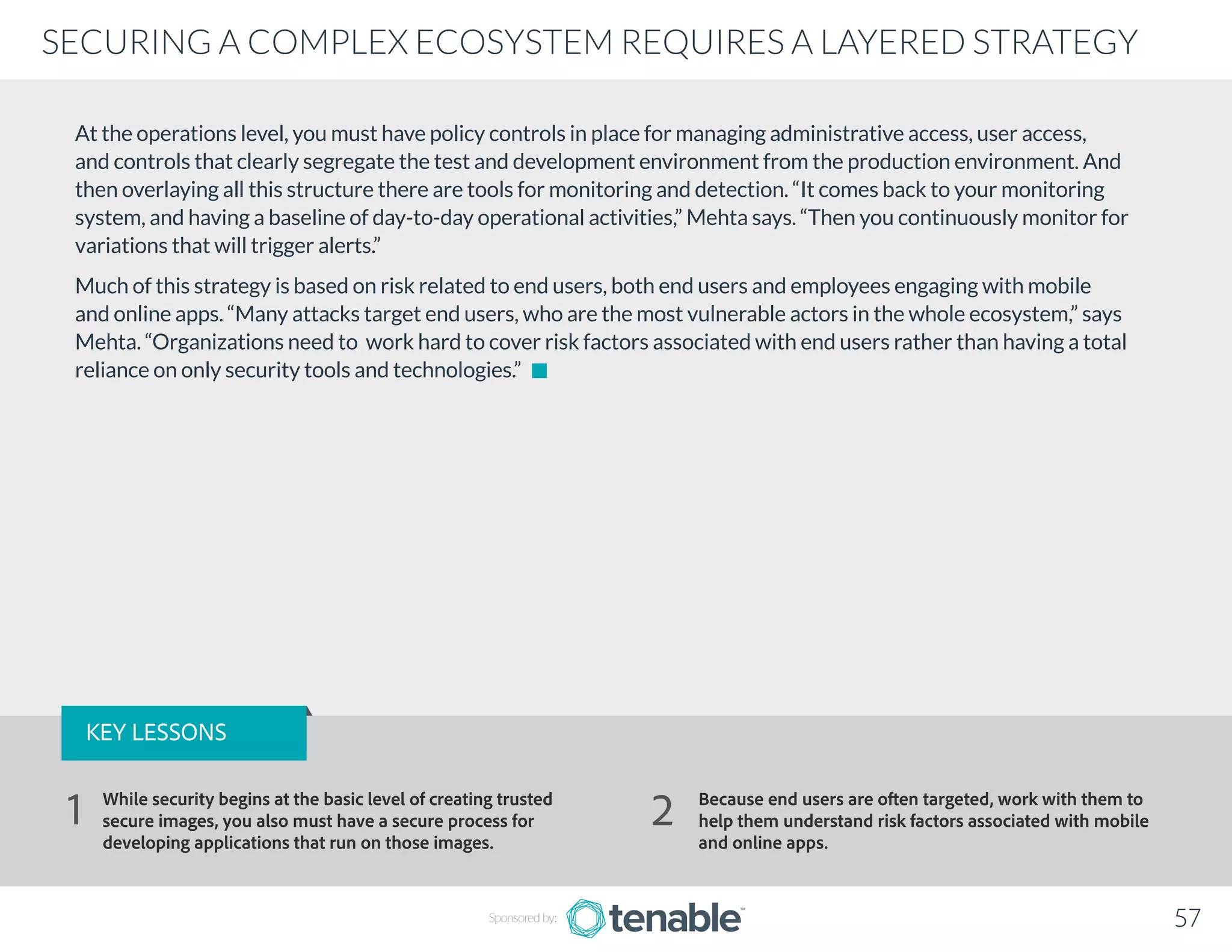 At the operations level, you must have policy controls in place for managing administrative access, user access,
and controls that clearly segregate the test and development environment from the production environment. And
then overlaying all this structure there are tools for monitoring and detection. “It comes back to your monitoring
system, and having a baseline of day-to-day operational activities,” Mehta says. “Then you continuously monitor for
variations that will trigger alerts.”
Much of this strategy is based on risk related to end users, both end users and employees engaging with mobile
and online apps. “Many attacks target end users, who are the most vulnerable actors in the whole ecosystem,” says
Mehta. “Organizations need to work hard to cover risk factors associated with end users rather than having a total
reliance on only security tools and technologies.”
Sponsored by: 57
SECURING A COMPLEX ECOSYSTEM REQUIRES A LAYERED STRATEGY
KEY LESSONS
While security begins at the basic level of creating trusted
secure images, you also must have a secure process for
developing applications that run on those images.
Because end users are often targeted, work with them to
help them understand risk factors associated with mobile
and online apps.
1 2
 