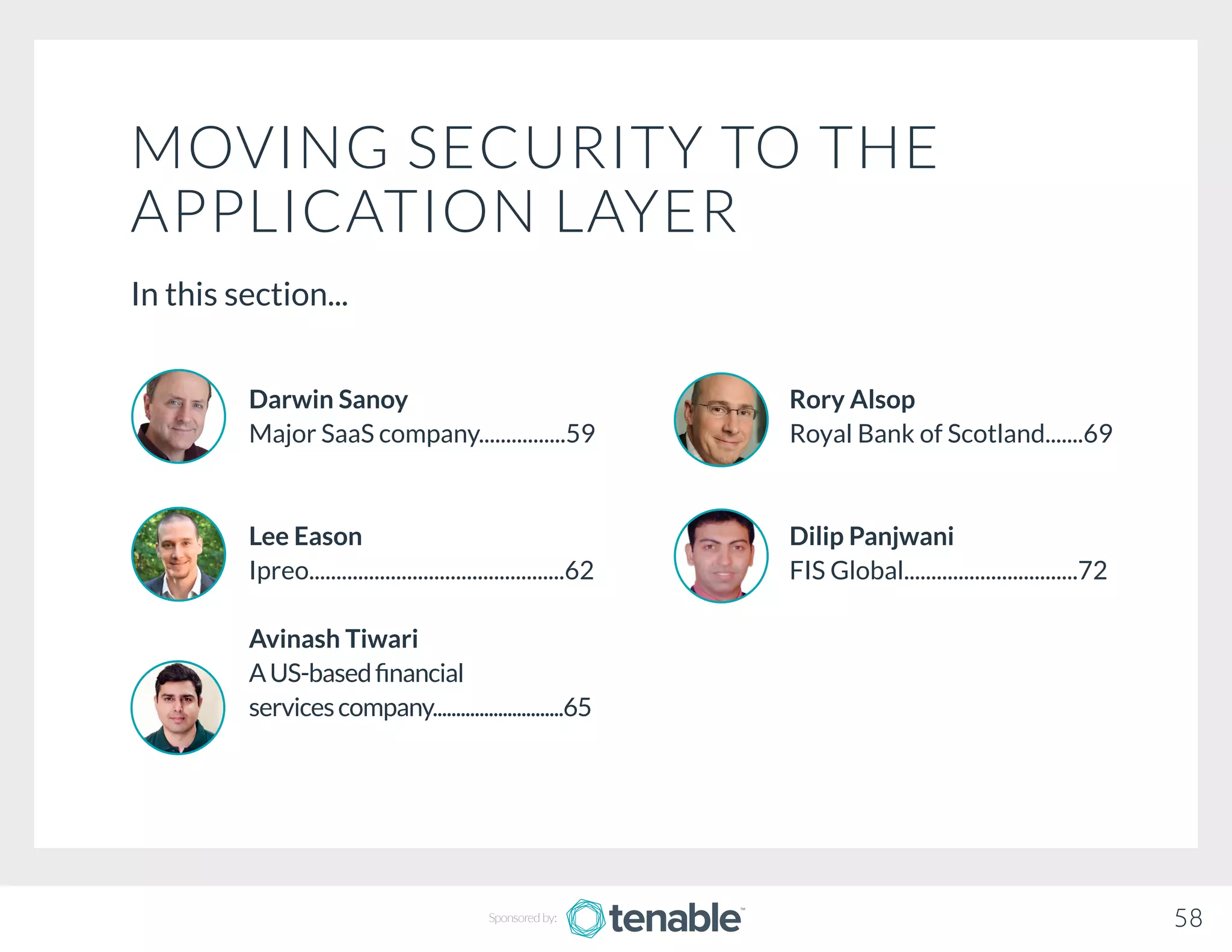 MOVING SECURITY TO THE
APPLICATION LAYER
In this section...
Rory Alsop
Royal Bank of Scotland.......69
Dilip Panjwani
FIS Global................................72
Darwin Sanoy
Major SaaS company................59
Lee Eason
Ipreo...............................................62
Avinash Tiwari
AUS-basedfinancial			
servicescompany............................65
58Sponsored by:
 