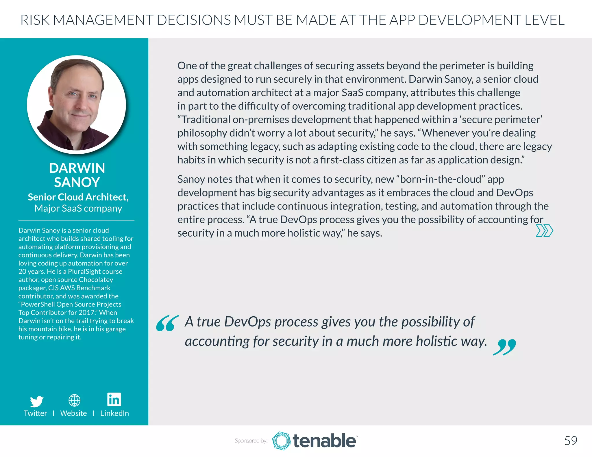 One of the great challenges of securing assets beyond the perimeter is building
apps designed to run securely in that environment. Darwin Sanoy, a senior cloud
and automation architect at a major SaaS company, attributes this challenge
in part to the difficulty of overcoming traditional app development practices.
“Traditional on-premises development that happened within a ‘secure perimeter’
philosophy didn’t worry a lot about security,” he says. “Whenever you’re dealing
with something legacy, such as adapting existing code to the cloud, there are legacy
habits in which security is not a first-class citizen as far as application design.”
Sanoy notes that when it comes to security, new “born-in-the-cloud” app
development has big security advantages as it embraces the cloud and DevOps
practices that include continuous integration, testing, and automation through the
entire process. “A true DevOps process gives you the possibility of accounting for
security in a much more holistic way,” he says.
DARWIN
SANOY
Darwin Sanoy is a senior cloud
architect who builds shared tooling for
automating platform provisioning and
continuous delivery. Darwin has been
loving coding up automation for over
20 years. He is a PluralSight course
author, open source Chocolatey
packager, CIS AWS Benchmark
contributor, and was awarded the
“PowerShell Open Source Projects
Top Contributor for 2017.” When
Darwin isn’t on the trail trying to break
his mountain bike, he is in his garage
tuning or repairing it.
Senior Cloud Architect,
Major SaaS company
A true DevOps process gives you the possibility of
accounting for security in a much more holistic way.
RISK MANAGEMENT DECISIONS MUST BE MADE AT THE APP DEVELOPMENT LEVEL
Sponsored by: 59
Twitter I Website I LinkedIn
 