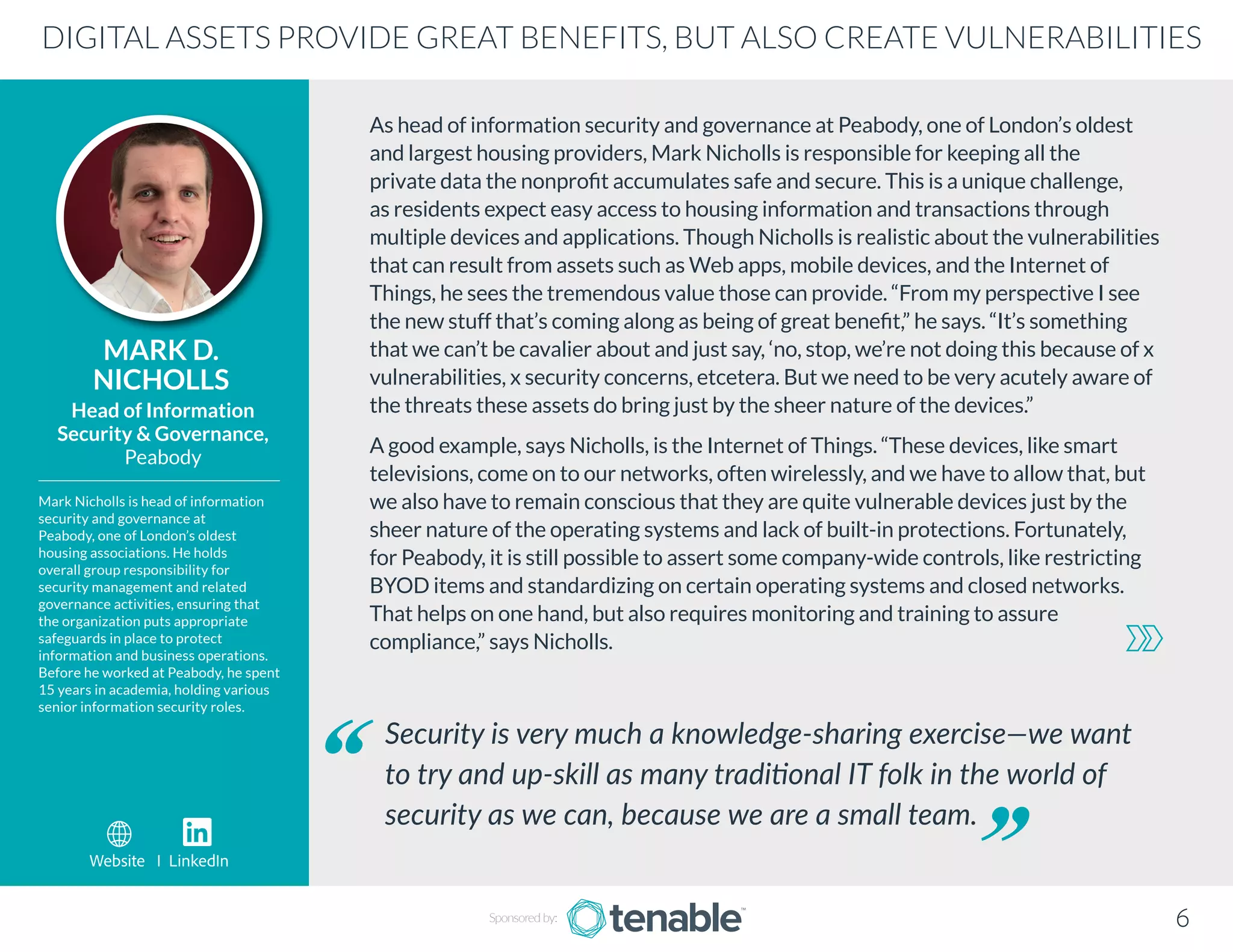 As head of information security and governance at Peabody, one of London’s oldest
and largest housing providers, Mark Nicholls is responsible for keeping all the
private data the nonprofit accumulates safe and secure. This is a unique challenge,
as residents expect easy access to housing information and transactions through
multiple devices and applications. Though Nicholls is realistic about the vulnerabilities
that can result from assets such as Web apps, mobile devices, and the Internet of
Things, he sees the tremendous value those can provide. “From my perspective I see
the new stuff that’s coming along as being of great benefit,” he says. “It’s something
that we can’t be cavalier about and just say, ‘no, stop, we’re not doing this because of x
vulnerabilities, x security concerns, etcetera. But we need to be very acutely aware of
the threats these assets do bring just by the sheer nature of the devices.”
A good example, says Nicholls, is the Internet of Things. “These devices, like smart
televisions, come on to our networks, often wirelessly, and we have to allow that, but
we also have to remain conscious that they are quite vulnerable devices just by the
sheer nature of the operating systems and lack of built-in protections. Fortunately,
for Peabody, it is still possible to assert some company-wide controls, like restricting
BYOD items and standardizing on certain operating systems and closed networks.
That helps on one hand, but also requires monitoring and training to assure
compliance,” says Nicholls.
MARK D.
NICHOLLS
Mark Nicholls is head of information
security and governance at
Peabody, one of London’s oldest
housing associations. He holds
overall group responsibility for
security management and related
governance activities, ensuring that
the organization puts appropriate
safeguards in place to protect
information and business operations.
Before he worked at Peabody, he spent
15 years in academia, holding various
senior information security roles.
Head of Information
Security & Governance,
Peabody
Security is very much a knowledge-sharing exercise—we want
to try and up-skill as many traditional IT folk in the world of
security as we can, because we are a small team.
DIGITAL ASSETS PROVIDE GREAT BENEFITS, BUT ALSO CREATE VULNERABILITIES
Sponsored by: 6
Website I LinkedIn
 