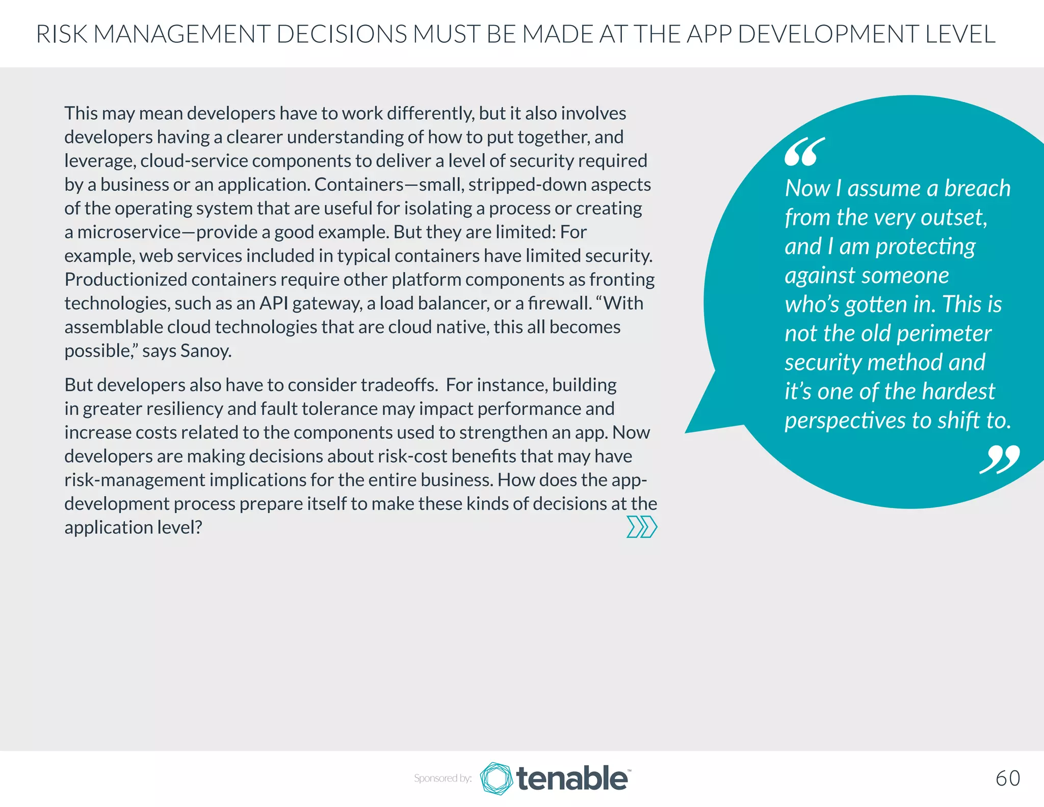 This may mean developers have to work differently, but it also involves
developers having a clearer understanding of how to put together, and
leverage, cloud-service components to deliver a level of security required
by a business or an application. Containers—small, stripped-down aspects
of the operating system that are useful for isolating a process or creating
a microservice—provide a good example. But they are limited: For
example, web services included in typical containers have limited security.
Productionized containers require other platform components as fronting
technologies, such as an API gateway, a load balancer, or a firewall. “With
assemblable cloud technologies that are cloud native, this all becomes
possible,” says Sanoy.
But developers also have to consider tradeoffs. For instance, building
in greater resiliency and fault tolerance may impact performance and
increase costs related to the components used to strengthen an app. Now
developers are making decisions about risk-cost benefits that may have
risk-management implications for the entire business. How does the app-
development process prepare itself to make these kinds of decisions at the
application level?
Now I assume a breach
from the very outset,
and I am protecting
against someone
who’s gotten in. This is
not the old perimeter
security method and
it’s one of the hardest
perspectives to shift to.
Sponsored by: 60
RISK MANAGEMENT DECISIONS MUST BE MADE AT THE APP DEVELOPMENT LEVEL
 