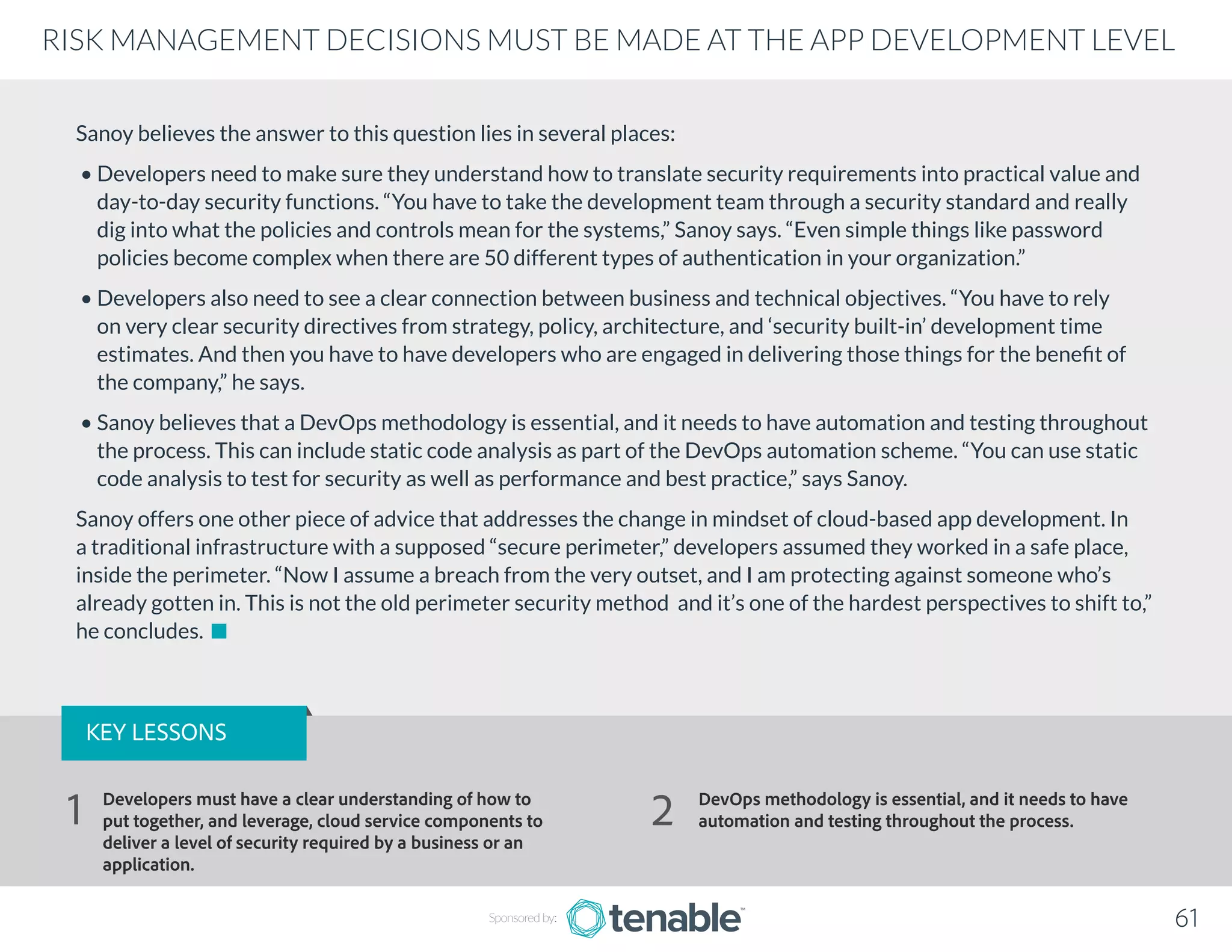 Sanoy believes the answer to this question lies in several places:
• Developers need to make sure they understand how to translate security requirements into practical value and
day-to-day security functions. “You have to take the development team through a security standard and really
dig into what the policies and controls mean for the systems,” Sanoy says. “Even simple things like password
policies become complex when there are 50 different types of authentication in your organization.”
• Developers also need to see a clear connection between business and technical objectives. “You have to rely
on very clear security directives from strategy, policy, architecture, and ‘security built-in’ development time
estimates. And then you have to have developers who are engaged in delivering those things for the benefit of
the company,” he says.
• Sanoy believes that a DevOps methodology is essential, and it needs to have automation and testing throughout
the process. This can include static code analysis as part of the DevOps automation scheme. “You can use static
code analysis to test for security as well as performance and best practice,” says Sanoy.
Sanoy offers one other piece of advice that addresses the change in mindset of cloud-based app development. In
a traditional infrastructure with a supposed “secure perimeter,” developers assumed they worked in a safe place,
inside the perimeter. “Now I assume a breach from the very outset, and I am protecting against someone who’s
already gotten in. This is not the old perimeter security method and it’s one of the hardest perspectives to shift to,”
he concludes.
Sponsored by: 61
RISK MANAGEMENT DECISIONS MUST BE MADE AT THE APP DEVELOPMENT LEVEL
KEY LESSONS
Developers must have a clear understanding of how to
put together, and leverage, cloud service components to
deliver a level of security required by a business or an
application.
DevOps methodology is essential, and it needs to have
automation and testing throughout the process.1 2
 