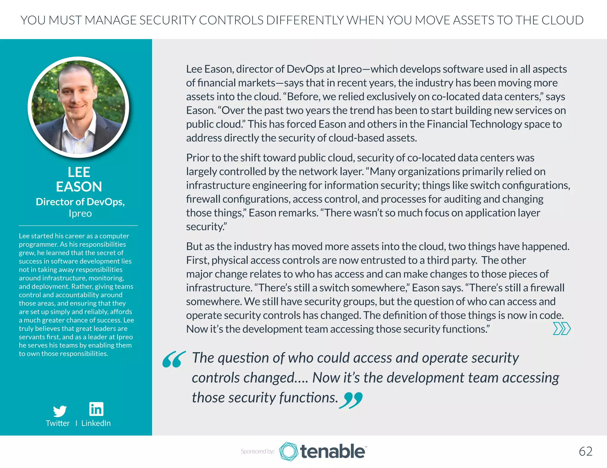 Lee Eason, director of DevOps at Ipreo—which develops software used in all aspects
of financial markets—says that in recent years, the industry has been moving more
assets into the cloud. “Before, we relied exclusively on co-located data centers,” says
Eason. “Over the past two years the trend has been to start building new services on
public cloud.” This has forced Eason and others in the Financial Technology space to
address directly the security of cloud-based assets.
Prior to the shift toward public cloud, security of co-located data centers was
largely controlled by the network layer. “Many organizations primarily relied on
infrastructure engineering for information security; things like switch configurations,
firewall configurations, access control, and processes for auditing and changing
those things,” Eason remarks. “There wasn’t so much focus on application layer
security.”
But as the industry has moved more assets into the cloud, two things have happened.
First, physical access controls are now entrusted to a third party. The other
major change relates to who has access and can make changes to those pieces of
infrastructure. “There’s still a switch somewhere,” Eason says. “There’s still a firewall
somewhere. We still have security groups, but the question of who can access and
operate security controls has changed. The definition of those things is now in code.
Now it’s the development team accessing those security functions.”
LEE
EASON
Lee started his career as a computer
programmer. As his responsibilities
grew, he learned that the secret of
success in software development lies
not in taking away responsibilities
around infrastructure, monitoring,
and deployment. Rather, giving teams
control and accountability around
those areas, and ensuring that they
are set up simply and reliably, affords
a much greater chance of success. Lee
truly believes that great leaders are
servants first, and as a leader at Ipreo
he serves his teams by enabling them
to own those responsibilities.
Director of DevOps,
Ipreo
The question of who could access and operate security
controls changed…. Now it’s the development team accessing
those security functions.
YOU MUST MANAGE SECURITY CONTROLS DIFFERENTLY WHEN YOU MOVE ASSETS TO THE CLOUD
Sponsored by: 62
Twitter I LinkedIn
 