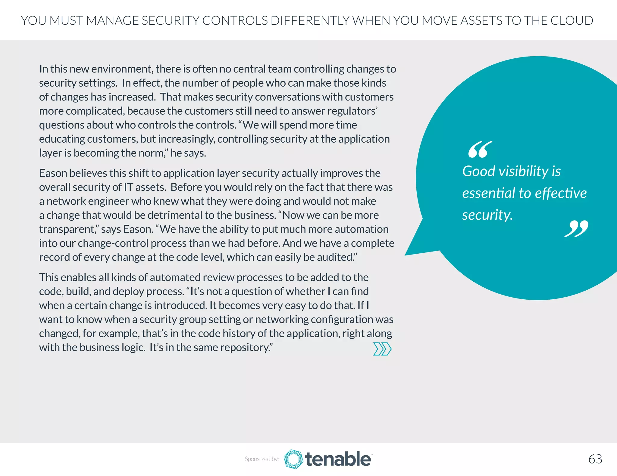 In this new environment, there is often no central team controlling changes to
security settings. In effect, the number of people who can make those kinds
of changes has increased. That makes security conversations with customers
more complicated, because the customers still need to answer regulators’
questions about who controls the controls. “We will spend more time
educating customers, but increasingly, controlling security at the application
layer is becoming the norm,” he says.
Eason believes this shift to application layer security actually improves the
overall security of IT assets. Before you would rely on the fact that there was
a network engineer who knew what they were doing and would not make
a change that would be detrimental to the business. “Now we can be more
transparent,” says Eason. “We have the ability to put much more automation
into our change-control process than we had before. And we have a complete
record of every change at the code level, which can easily be audited.”
This enables all kinds of automated review processes to be added to the
code, build, and deploy process. “It’s not a question of whether I can find
when a certain change is introduced. It becomes very easy to do that. If I
want to know when a security group setting or networking configuration was
changed, for example, that’s in the code history of the application, right along
with the business logic. It’s in the same repository.”
Good visibility is
essential to effective
security.
Sponsored by: 63
YOU MUST MANAGE SECURITY CONTROLS DIFFERENTLY WHEN YOU MOVE ASSETS TO THE CLOUD
 