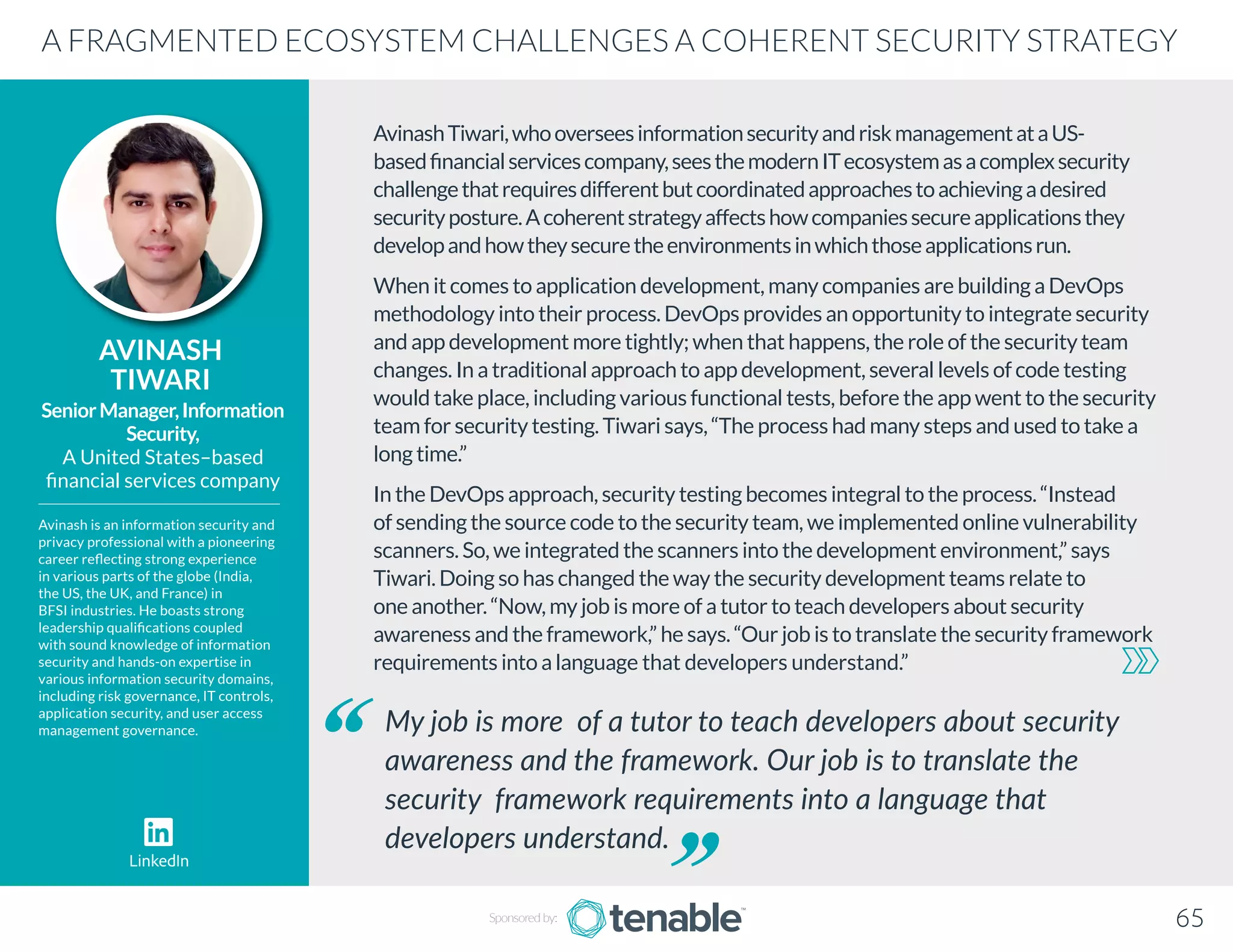 AvinashTiwari,whooverseesinformationsecurityandriskmanagementataUS-
basedfinancialservicescompany,seesthemodernITecosystemasacomplexsecurity
challengethatrequiresdifferentbutcoordinatedapproachestoachievingadesired
securityposture.Acoherentstrategyaffectshowcompaniessecureapplicationsthey
developandhowtheysecuretheenvironmentsinwhichthoseapplicationsrun.
When it comes to application development, many companies are building a DevOps
methodology into their process. DevOps provides an opportunity to integrate security
and app development more tightly; when that happens, the role of the security team
changes. In a traditional approach to app development, several levels of code testing
would take place, including various functional tests, before the app went to the security
team for security testing. Tiwari says, “The process had many steps and used to take a
long time.”
In the DevOps approach, security testing becomes integral to the process. “Instead
of sending the source code to the security team, we implemented online vulnerability
scanners. So, we integrated the scanners into the development environment,” says
Tiwari. Doing so has changed the way the security development teams relate to
one another. “Now, my job is more of a tutor to teach developers about security
awareness and the framework,” he says. “Our job is to translate the security framework
requirements into a language that developers understand.”
AVINASH
TIWARI
Avinash is an information security and
privacy professional with a pioneering
career reflecting strong experience
in various parts of the globe (India,
the US, the UK, and France) in
BFSI industries. He boasts strong
leadership qualifications coupled
with sound knowledge of information
security and hands-on expertise in
various information security domains,
including risk governance, IT controls,
application security, and user access
management governance.
SeniorManager,Information
Security,
A United States–based
financial services company
My job is more of a tutor to teach developers about security
awareness and the framework. Our job is to translate the
security framework requirements into a language that
developers understand.
A FRAGMENTED ECOSYSTEM CHALLENGES A COHERENT SECURITY STRATEGY
Sponsored by: 65
LinkedIn
 