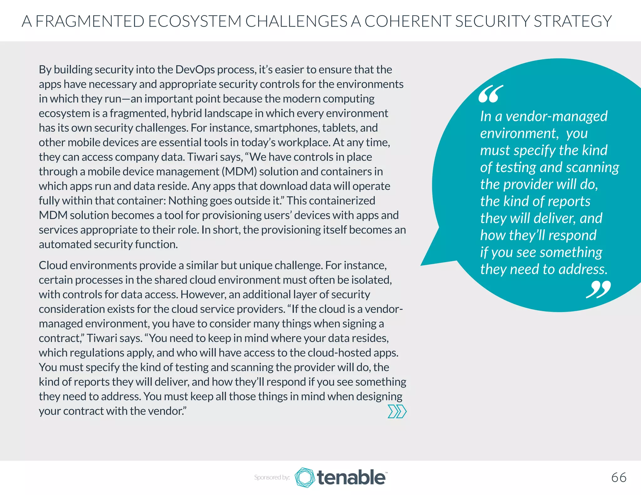 By building security into the DevOps process, it’s easier to ensure that the
apps have necessary and appropriate security controls for the environments
in which they run—an important point because the modern computing
ecosystem is a fragmented, hybrid landscape in which every environment
has its own security challenges. For instance, smartphones, tablets, and
other mobile devices are essential tools in today’s workplace. At any time,
they can access company data. Tiwari says, “We have controls in place
through a mobile device management (MDM) solution and containers in
which apps run and data reside. Any apps that download data will operate
fully within that container: Nothing goes outside it.” This containerized
MDM solution becomes a tool for provisioning users’ devices with apps and
services appropriate to their role. In short, the provisioning itself becomes an
automated security function.
Cloud environments provide a similar but unique challenge. For instance,
certain processes in the shared cloud environment must often be isolated,
with controls for data access. However, an additional layer of security
consideration exists for the cloud service providers. “If the cloud is a vendor-
managed environment, you have to consider many things when signing a
contract,” Tiwari says. “You need to keep in mind where your data resides,
which regulations apply, and who will have access to the cloud-hosted apps.
You must specify the kind of testing and scanning the provider will do, the
kind of reports they will deliver, and how they’ll respond if you see something
they need to address. You must keep all those things in mind when designing
your contract with the vendor.”
In a vendor-managed
environment, you
must specify the kind
of testing and scanning
the provider will do,
the kind of reports
they will deliver, and
how they’ll respond
if you see something
they need to address.
Sponsored by: 66
A FRAGMENTED ECOSYSTEM CHALLENGES A COHERENT SECURITY STRATEGY
 