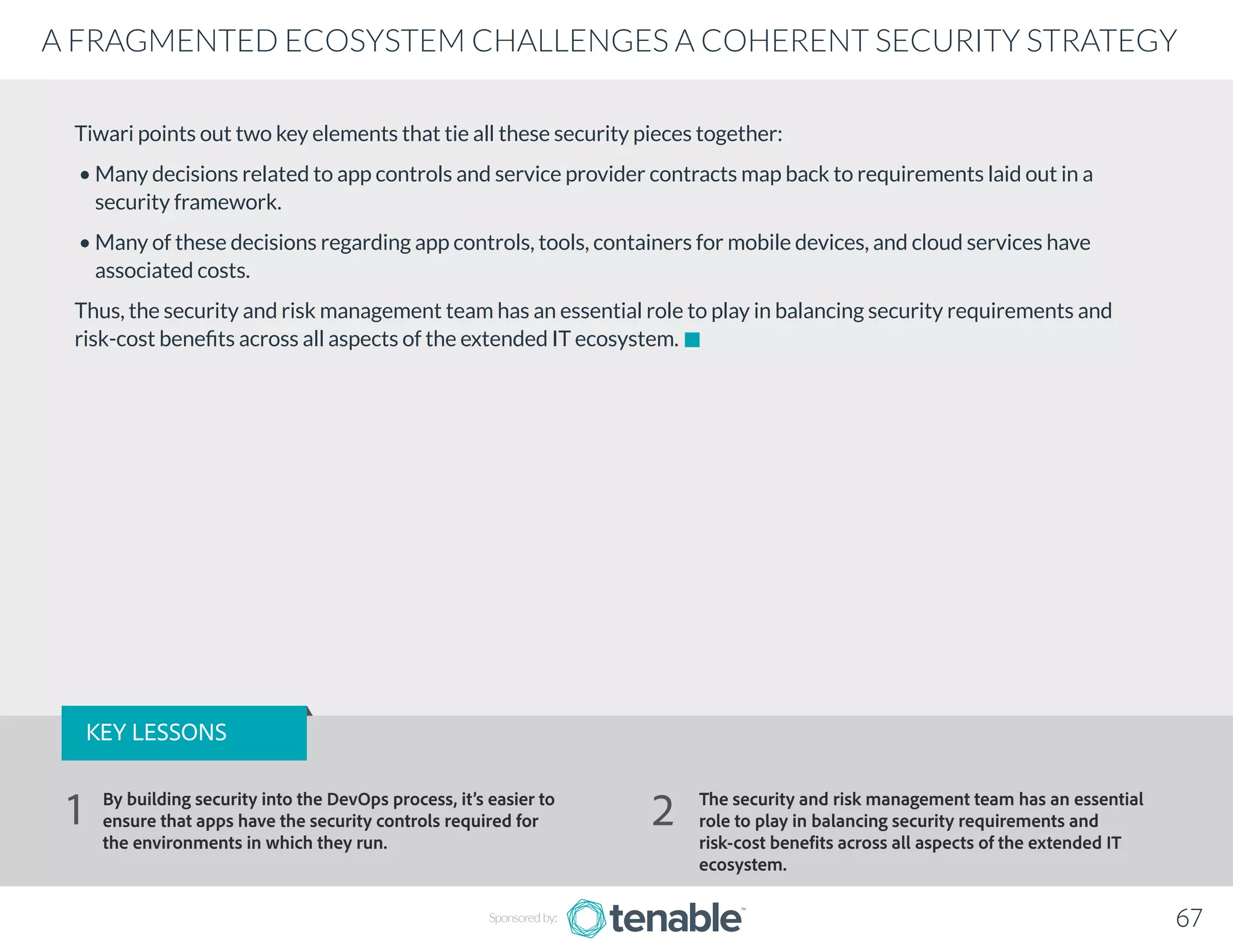 Tiwari points out two key elements that tie all these security pieces together:
• Many decisions related to app controls and service provider contracts map back to requirements laid out in a
security framework.
• Many of these decisions regarding app controls, tools, containers for mobile devices, and cloud services have
associated costs.
Thus, the security and risk management team has an essential role to play in balancing security requirements and
risk-cost benefits across all aspects of the extended IT ecosystem.
Sponsored by: 67
A FRAGMENTED ECOSYSTEM CHALLENGES A COHERENT SECURITY STRATEGY
KEY LESSONS
By building security into the DevOps process, it’s easier to
ensure that apps have the security controls required for
the environments in which they run.
The security and risk management team has an essential
role to play in balancing security requirements and
risk-cost benefits across all aspects of the extended IT
ecosystem.
1 2
 