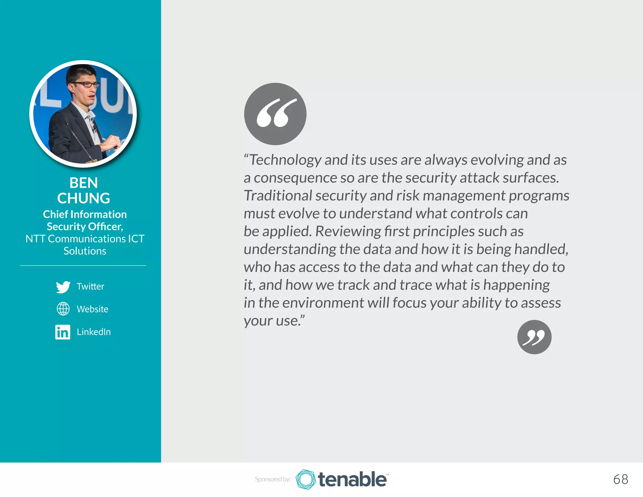 BEN
CHUNG
Chief Information
Security Officer,
NTT Communications ICT
Solutions
“Technology and its uses are always evolving and as
a consequence so are the security attack surfaces.
Traditional security and risk management programs
must evolve to understand what controls can
be applied. Reviewing first principles such as
understanding the data and how it is being handled,
who has access to the data and what can they do to
it, and how we track and trace what is happening
in the environment will focus your ability to assess
your use.”
Sponsored by: 68
Twitter
Website
LinkedIn
 