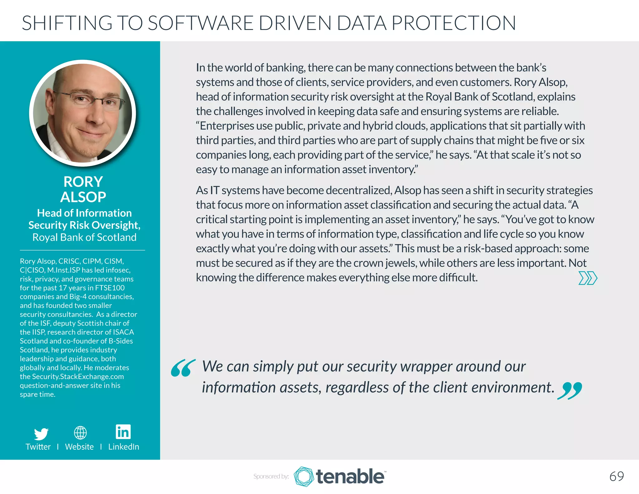 In the world of banking, there can be many connections between the bank’s
systems and those of clients, service providers, and even customers. Rory Alsop,
head of information security risk oversight at the Royal Bank of Scotland, explains
the challenges involved in keeping data safe and ensuring systems are reliable.
“Enterprises use public, private and hybrid clouds, applications that sit partially with
third parties, and third parties who are part of supply chains that might be five or six
companies long, each providing part of the service,” he says. “At that scale it’s not so
easy to manage an information asset inventory.”
As IT systems have become decentralized, Alsop has seen a shift in security strategies
that focus more on information asset classification and securing the actual data. “A
critical starting point is implementing an asset inventory,” he says. “You’ve got to know
what you have in terms of information type, classification and life cycle so you know
exactly what you’re doing with our assets.” This must be a risk-based approach: some
must be secured as if they are the crown jewels, while others are less important. Not
knowing the difference makes everything else more difficult.
RORY
ALSOP
Rory Alsop, CRISC, CIPM, CISM,
C|CISO, M.Inst.ISP has led infosec,
risk, privacy, and governance teams
for the past 17 years in FTSE100
companies and Big-4 consultancies,
and has founded two smaller
security consultancies. As a director
of the ISF, deputy Scottish chair of
the IISP, research director of ISACA
Scotland and co-founder of B-Sides
Scotland, he provides industry
leadership and guidance, both
globally and locally. He moderates
the Security.StackExchange.com
question-and-answer site in his
spare time.
Head of Information
Security Risk Oversight,
Royal Bank of Scotland
We can simply put our security wrapper around our
information assets, regardless of the client environment.
SHIFTING TO SOFTWARE DRIVEN DATA PROTECTION
Sponsored by: 69
Twitter I Website I LinkedIn
 