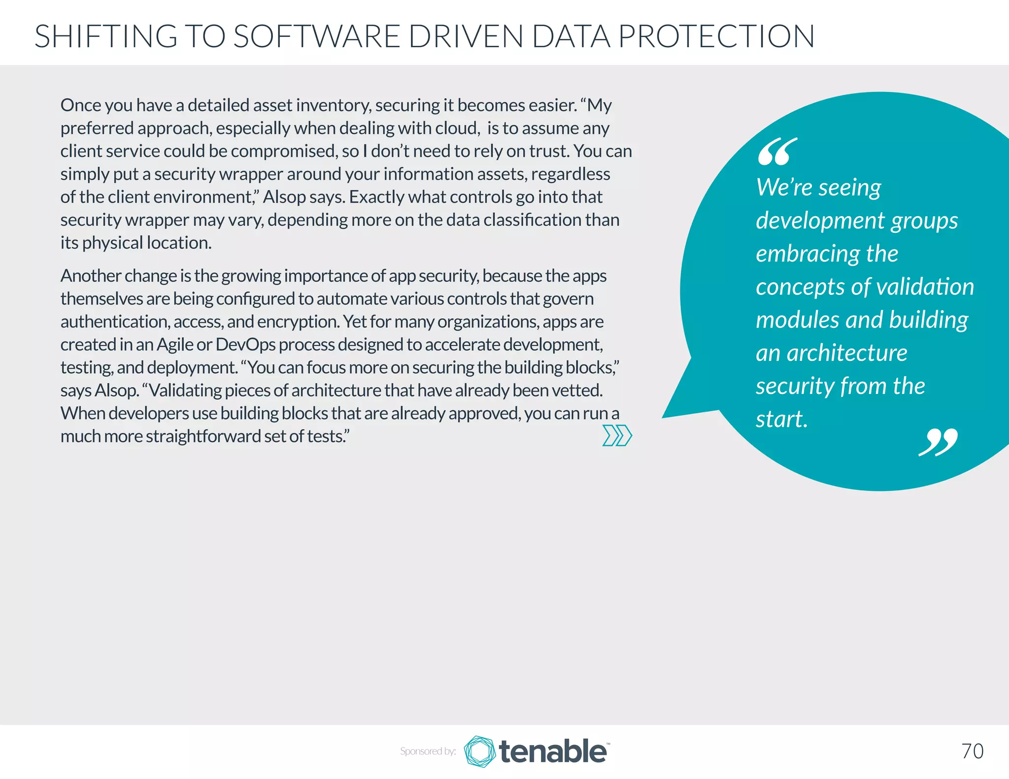 Once you have a detailed asset inventory, securing it becomes easier. “My
preferred approach, especially when dealing with cloud, is to assume any
client service could be compromised, so I don’t need to rely on trust. You can
simply put a security wrapper around your information assets, regardless
of the client environment,” Alsop says. Exactly what controls go into that
security wrapper may vary, depending more on the data classification than
its physical location.
Anotherchangeisthegrowingimportanceofappsecurity,becausetheapps
themselvesarebeingconfiguredtoautomatevariouscontrolsthatgovern
authentication,access,andencryption.Yetformanyorganizations,appsare
createdinanAgileorDevOpsprocessdesignedtoacceleratedevelopment,
testing,anddeployment.“Youcanfocusmoreonsecuringthebuildingblocks,”
saysAlsop.“Validatingpiecesofarchitecturethathavealreadybeenvetted.
Whendevelopersusebuildingblocksthatarealreadyapproved,youcanruna
muchmorestraightforwardsetoftests.”
We’re seeing
development groups
embracing the
concepts of validation
modules and building
an architecture
security from the
start.
Sponsored by: 70
SHIFTING TO SOFTWARE DRIVEN DATA PROTECTION
 