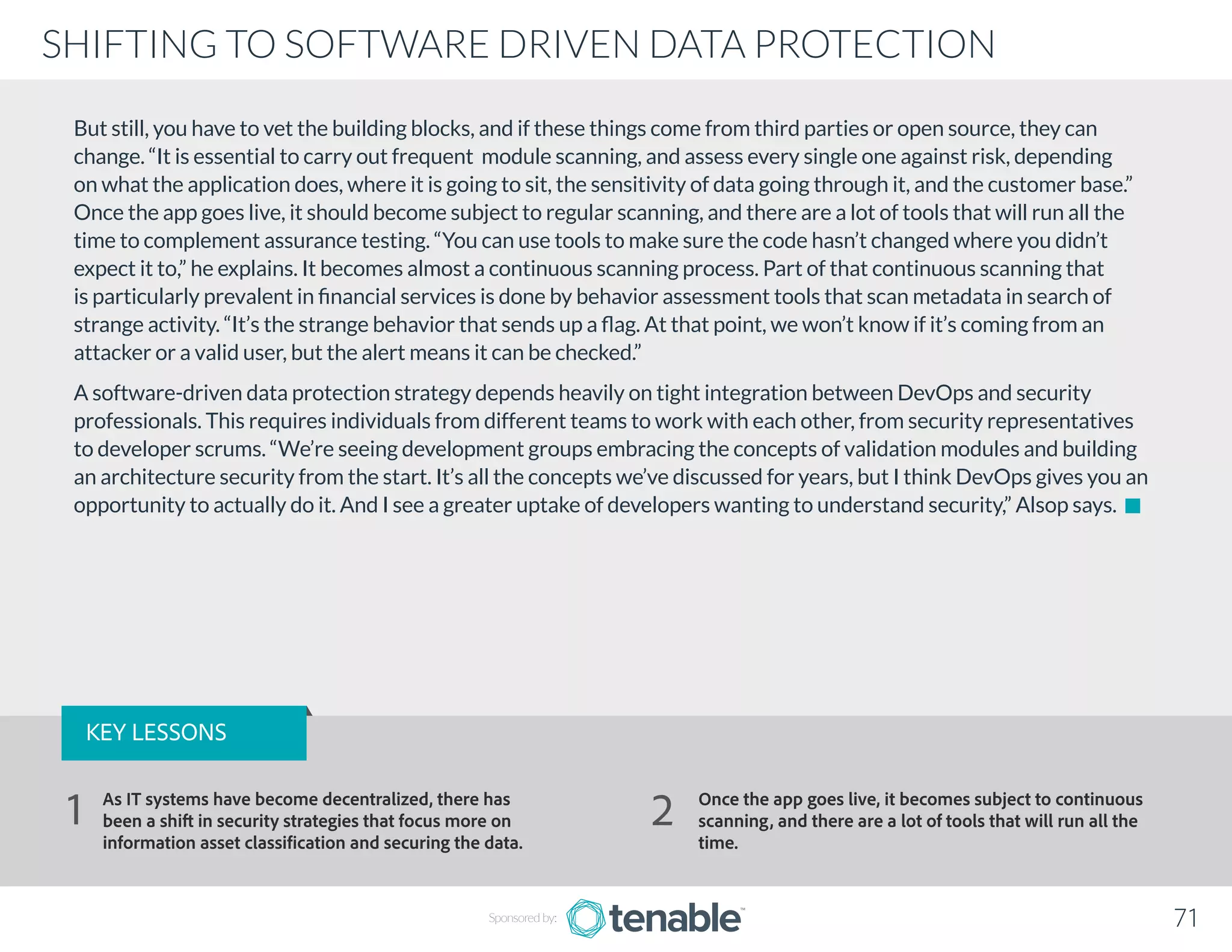 But still, you have to vet the building blocks, and if these things come from third parties or open source, they can
change. “It is essential to carry out frequent module scanning, and assess every single one against risk, depending
on what the application does, where it is going to sit, the sensitivity of data going through it, and the customer base.”
Once the app goes live, it should become subject to regular scanning, and there are a lot of tools that will run all the
time to complement assurance testing. “You can use tools to make sure the code hasn’t changed where you didn’t
expect it to,” he explains. It becomes almost a continuous scanning process. Part of that continuous scanning that
is particularly prevalent in financial services is done by behavior assessment tools that scan metadata in search of
strange activity. “It’s the strange behavior that sends up a flag. At that point, we won’t know if it’s coming from an
attacker or a valid user, but the alert means it can be checked.”
A software-driven data protection strategy depends heavily on tight integration between DevOps and security
professionals. This requires individuals from different teams to work with each other, from security representatives
to developer scrums. “We’re seeing development groups embracing the concepts of validation modules and building
an architecture security from the start. It’s all the concepts we’ve discussed for years, but I think DevOps gives you an
opportunity to actually do it. And I see a greater uptake of developers wanting to understand security,” Alsop says.
Sponsored by: 71
SHIFTING TO SOFTWARE DRIVEN DATA PROTECTION
KEY LESSONS
As IT systems have become decentralized, there has
been a shift in security strategies that focus more on
information asset classification and securing the data.
Once the app goes live, it becomes subject to continuous
scanning, and there are a lot of tools that will run all the
time.
1 2
 
