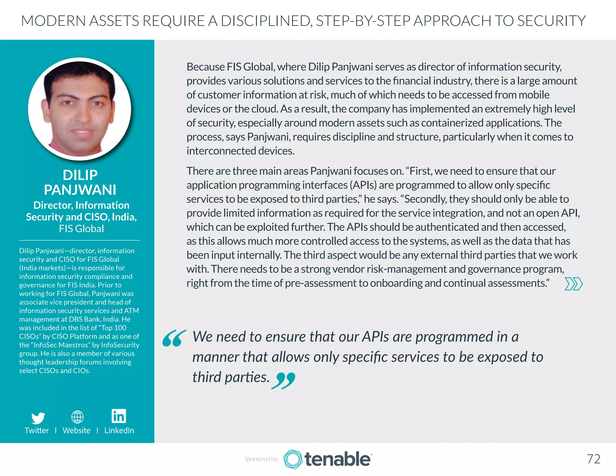 Because FIS Global, where Dilip Panjwani serves as director of information security,
provides various solutions and services to the financial industry, there is a large amount
of customer information at risk, much of which needs to be accessed from mobile
devices or the cloud. As a result, the company has implemented an extremely high level
of security, especially around modern assets such as containerized applications. The
process, says Panjwani, requires discipline and structure, particularly when it comes to
interconnected devices.
There are three main areas Panjwani focuses on. “First, we need to ensure that our
application programming interfaces (APIs) are programmed to allow only specific
services to be exposed to third parties,” he says. “Secondly, they should only be able to
provide limited information as required for the service integration, and not an open API,
which can be exploited further. The APIs should be authenticated and then accessed,
as this allows much more controlled access to the systems, as well as the data that has
been input internally. The third aspect would be any external third parties that we work
with. There needs to be a strong vendor risk-management and governance program,
right from the time of pre-assessment to onboarding and continual assessments.”
DILIP
PANJWANI
Dilip Panjwani—director, information
security and CISO for FIS Global
(India markets)—is responsible for
information security compliance and
governance for FIS India. Prior to
working for FIS Global, Panjwani was
associate vice president and head of
information security services and ATM
management at DBS Bank, India. He
was included in the list of “Top 100
CISOs” by CISO Platform and as one of
the “InfoSec Maestros” by InfoSecurity
group. He is also a member of various
thought leadership forums involving
select CISOs and CIOs.
Director, Information
Security and CISO, India,
FIS Global
We need to ensure that our APIs are programmed in a
manner that allows only specific services to be exposed to
third parties.
MODERN ASSETS REQUIRE A DISCIPLINED, STEP-BY-STEP APPROACH TO SECURITY
Sponsored by: 72
Twitter I Website I LinkedIn
 