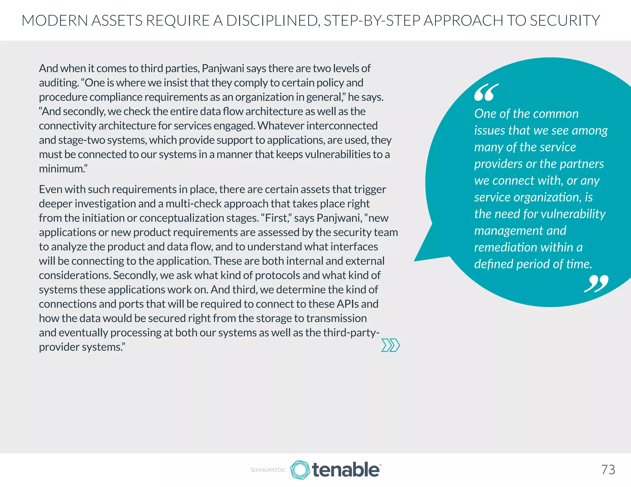 And when it comes to third parties, Panjwani says there are two levels of
auditing. “One is where we insist that they comply to certain policy and
procedure compliance requirements as an organization in general,” he says.
“And secondly, we check the entire data flow architecture as well as the
connectivity architecture for services engaged. Whatever interconnected
and stage-two systems, which provide support to applications, are used, they
must be connected to our systems in a manner that keeps vulnerabilities to a
minimum.”
Even with such requirements in place, there are certain assets that trigger
deeper investigation and a multi-check approach that takes place right
from the initiation or conceptualization stages. “First,” says Panjwani, “new
applications or new product requirements are assessed by the security team
to analyze the product and data flow, and to understand what interfaces
will be connecting to the application. These are both internal and external
considerations. Secondly, we ask what kind of protocols and what kind of
systems these applications work on. And third, we determine the kind of
connections and ports that will be required to connect to these APIs and
how the data would be secured right from the storage to transmission
and eventually processing at both our systems as well as the third-party-
provider systems.”
One of the common
issues that we see among
many of the service
providers or the partners
we connect with, or any
service organization, is
the need for vulnerability
management and
remediation within a
defined period of time.
Sponsored by: 73
MODERN ASSETS REQUIRE A DISCIPLINED, STEP-BY-STEP APPROACH TO SECURITY
 