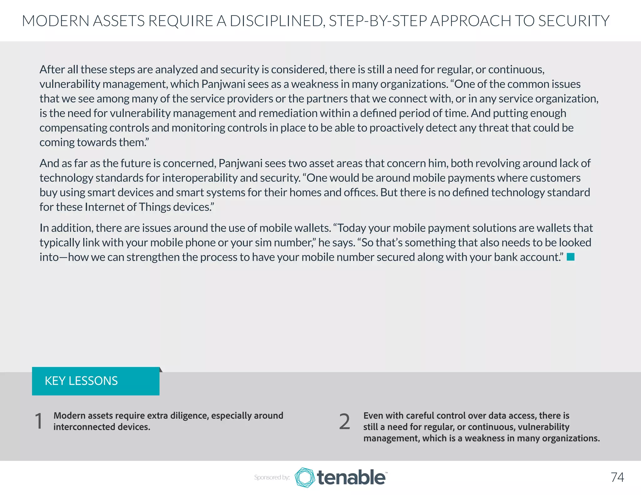 After all these steps are analyzed and security is considered, there is still a need for regular, or continuous,
vulnerability management, which Panjwani sees as a weakness in many organizations. “One of the common issues
that we see among many of the service providers or the partners that we connect with, or in any service organization,
is the need for vulnerability management and remediation within a defined period of time. And putting enough
compensating controls and monitoring controls in place to be able to proactively detect any threat that could be
coming towards them.”
And as far as the future is concerned, Panjwani sees two asset areas that concern him, both revolving around lack of
technology standards for interoperability and security. “One would be around mobile payments where customers
buy using smart devices and smart systems for their homes and offices. But there is no defined technology standard
for these Internet of Things devices.”
In addition, there are issues around the use of mobile wallets. “Today your mobile payment solutions are wallets that
typically link with your mobile phone or your sim number,” he says. “So that’s something that also needs to be looked
into—how we can strengthen the process to have your mobile number secured along with your bank account.”
Sponsored by: 74
MODERN ASSETS REQUIRE A DISCIPLINED, STEP-BY-STEP APPROACH TO SECURITY
KEY LESSONS
Modern assets require extra diligence, especially around
interconnected devices.
Even with careful control over data access, there is
still a need for regular, or continuous, vulnerability
management, which is a weakness in many organizations.
1 2
 